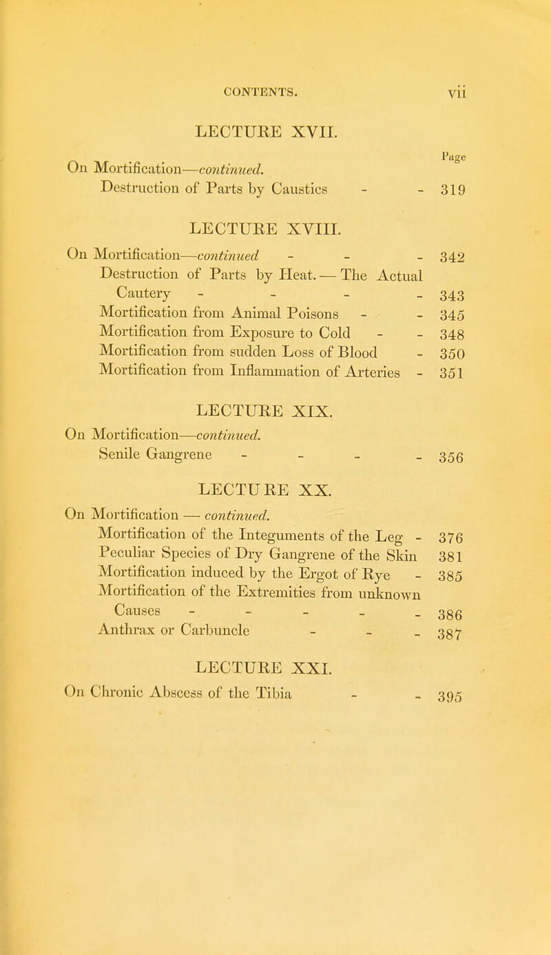 LECTURE XVII. On Mortification—continued. Destruction of Parts by Caustics - - 319 LECTUEE XVIII. On Mortification—continued - - 342 Destruction of Parts by Heat. — The Actual Cautery - 343 Mortification from Animal Poisons - - 345 Mortification from Exposure to Cold - - 348 Mortification from sudden Loss of Blood - 350 Mortification from Inflammation of Arteries - 351 LECTURE XIX. On Mortification—continued. Senile Gangrene - - - - 356 LECTURE XX. On Mortification — continued. Mortification of the Integuments of the Leg - 376 Peculiar Species of Dry Gangrene of the Skin 381 Mortification induced by the Ergot of Rye - 385 Mortification of the Extremities from unknown Causes - - - _ - 386 Anthrax or Carbuncle - - - 387 LECTURE XXI. On Chronic Abscess of the Tibia 395