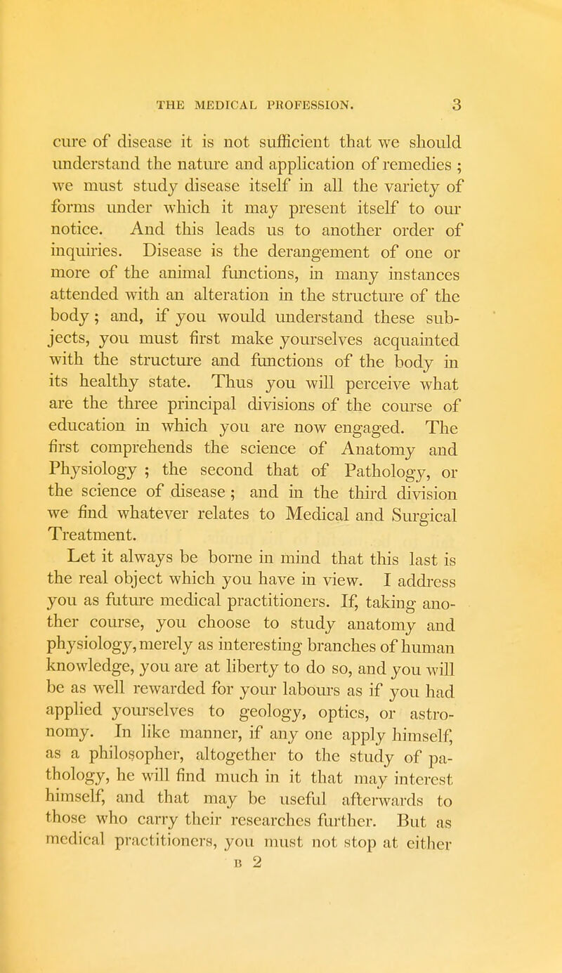 cure of disease it is not sufficient that we should understand the nature and application of remedies ; we must study disease itself in all the variety of forms under which it may present itself to our notice. And this leads us to another order of inquiries. Disease is the derangement of one or more of the animal functions, in many instances attended with an alteration in the structure of the body; and, if you would understand these sub- jects, you must first make yourselves acquainted with the structure and functions of the body in its healthy state. Thus you will perceive what are the three principal divisions of the course of education in which you are now engaged. The first comprehends the science of Anatomy and Physiology ; the second that of Pathology, or the science of disease ; and in the third division we find whatever relates to Medical and Surgical Treatment. Let it always be borne in mind that this last is the real object which you have in view. I address you as future medical practitioners. If, taking ano- ther course, you choose to study anatomy and physiology, merely as interesting branches of human knowledge, you are at liberty to do so, and you will be as well rewarded for your labours as if you had applied yourselves to geology, optics, or astro- nomy. In like manner, if any one apply himself, as a philosopher, altogether to the study of pa- thology, he will find much in it that may interest himself, and that may be useful afterwards to those who carry their researches further. But as medical practitioners, you must not stop at either
