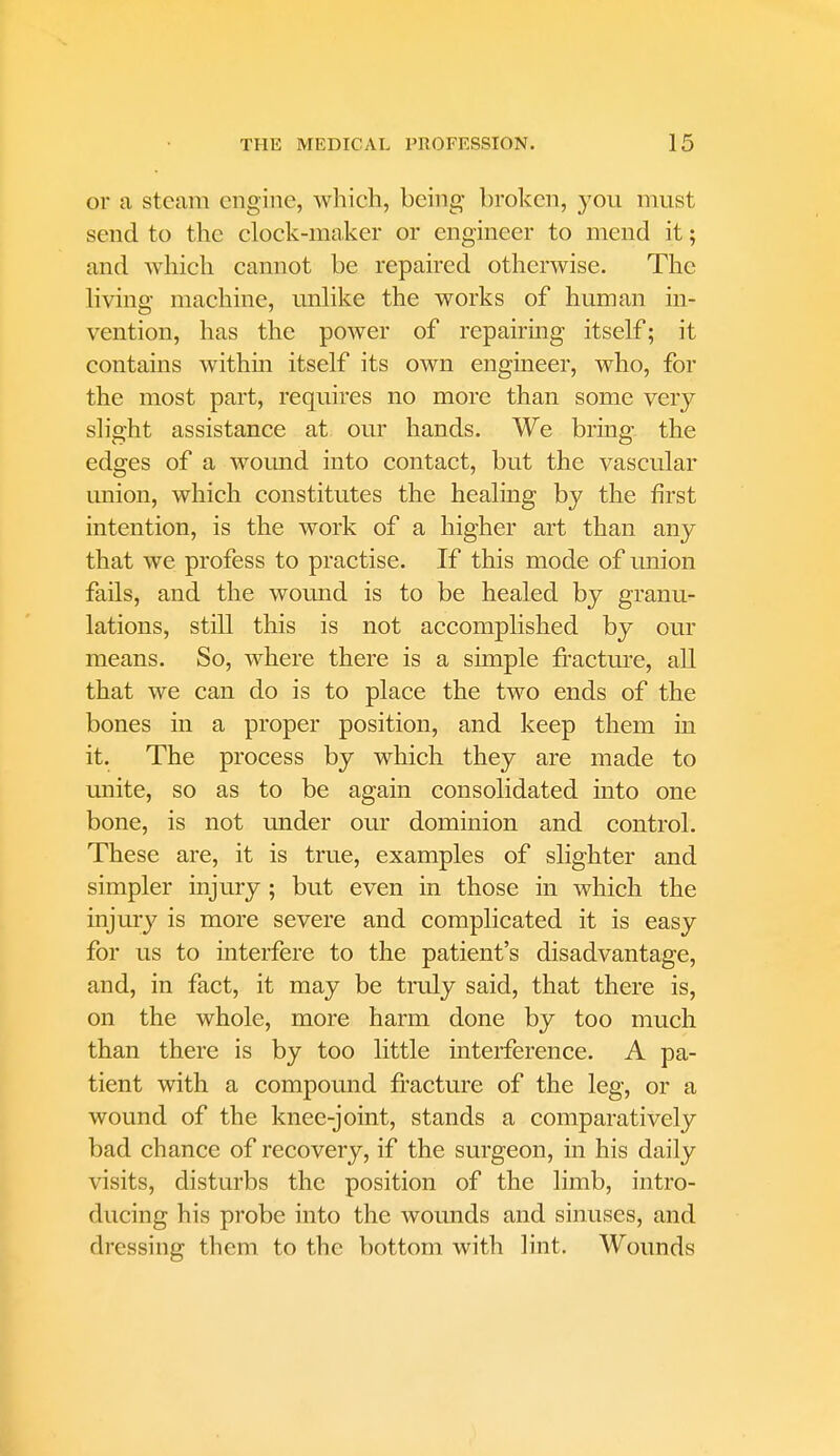 or a steam engine, which, being broken, you must send to the clock-maker or engineer to mend it; and which cannot be repaired otherwise. The living machine, unlike the works of human in- vention, has the power of repairing itself; it contains within itself its own engineer, who, for the most part, requires no more than some very slight assistance at our hands. We bring the edges of a wound into contact, but the vascular imion, which constitutes the healing by the first intention, is the work of a higher art than any that we profess to practise. If this mode of union fails, and the wound is to be healed by granu- lations, still this is not accomplished by our means. So, where there is a simple fracture, all that we can do is to place the two ends of the bones in a proper position, and keep them in it. The process by which they are made to unite, so as to be again consolidated into one bone, is not under our dominion and control. These are, it is true, examples of slighter and simpler injury ; but even in those in which the injury is more severe and complicated it is easy for us to interfere to the patient's disadvantage, and, in fact, it may be truly said, that there is, on the whole, more harm done by too much than there is by too little interference. A pa- tient with a compound fracture of the leg, or a wound of the knee-joint, stands a comparatively bad chance of recovery, if the surgeon, in his daily visits, disturbs the position of the limb, intro- ducing his probe into the wounds and sinuses, and dressing them to the bottom with lint. Wounds