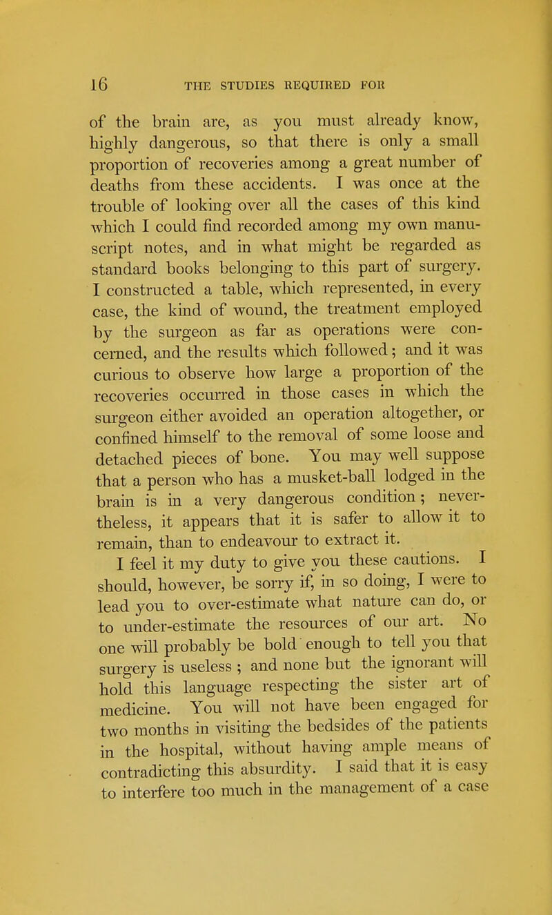 of the brain are, as you must already know, highly dangerous, so that there is only a small proportion of recoveries among a great number of deaths from these accidents. I was once at the trouble of looking over all the cases of this kind which I could find recorded among my own manu- script notes, and in what might be regarded as standard books belonging to this part of surgery. I constructed a table, which represented, in every case, the kind of wound, the treatment employed by the surgeon as far as operations were con- cerned, and the results which followed; and it was curious to observe how large a proportion of the recoveries occurred in those cases in which the surgeon either avoided an operation altogether, or confined himself to the removal of some loose and detached pieces of bone. You may well suppose that a person who has a musket-ball lodged in the brain is in a very dangerous condition; never- theless, it appears that it is safer to allow it to remain, than to endeavour to extract it. I feel it my duty to give you these cautions. I should, however, be sorry if, in so doing, I were to lead you to over-estimate what nature can do, or to under-estimate the resources of our art. No one will probably be bold enough to tell you that surgery is useless ; and none but the ignorant will hold this language respecting the sister art of medicine. You will not have been engaged for two months in visiting the bedsides of the patients in the hospital, without having ample means of contradicting this absurdity. I said that it is easy to interfere too much in the management of a case-