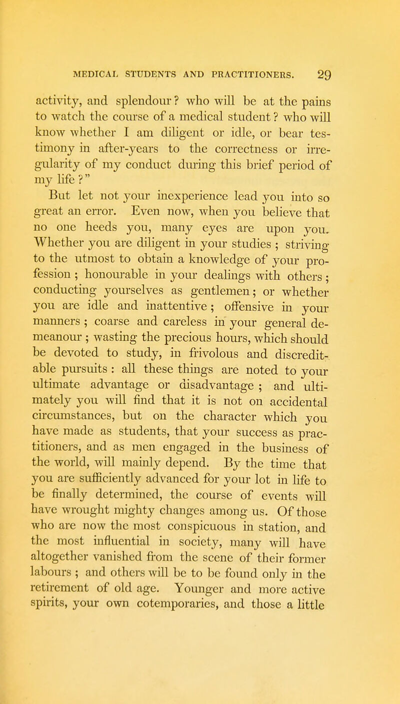 activity, and splendour ? who will be at the pains to watch the course of a medical student ? who will know whether I am diligent or idle, or bear tes- timony in afler-years to the correctness or irre- gularity of my conduct during this brief period of my life? But let not your inexperience lead you into so great an error. Even now, when you believe that no one heeds you, many eyes are upon you. Whether you are diligent in your studies ; striving to the utmost to obtain a knowledge of your pro- fession ; honourable in your dealings with others; conducting yourselves as gentlemen; or whether you are idle and inattentive; offensive in your manners ; coarse and careless in your general de- meanour ; wasting the precious hours, which should be devoted to study, in frivolous and discredit- able pursuits : all these things are noted to your ultimate advantage or disadvantage ; and ulti- mately you will find that it is not on accidental circumstances, but on the character which you have made as students, that your success as prac- titioners, and as men engaged in the business of the world, will mainly depend. By the time that you are sufficiently advanced for your lot in life to be finally determined, the course of events will have wrought mighty changes among us. Of those who are now the most conspicuous in station, and the most influential in society, many will have altogether vanished from the scene of their former labours ; and others will be to be foimd only in the retirement of old age. Younger and more active spirits, your own cotemporaries, and those a little