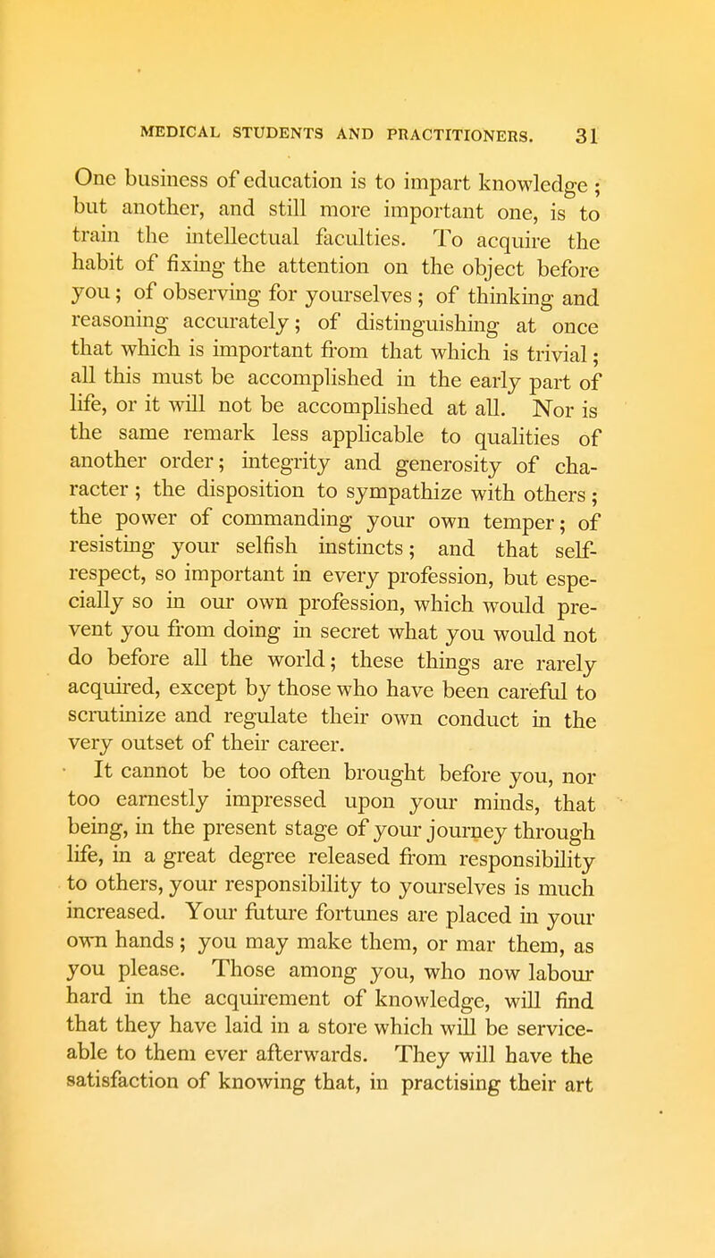 One business of education is to impart knowledge ; but another, and still more important one, is to train the intellectual faculties. To acquire the habit of fixing the attention on the object before you; of observing for yourselves ; of thinking and reasoning accurately; of distinguishing at once that which is important from that which is trivial; all this must be accomplished in the early part of life, or it will not be accomplished at all. Nor is the same remark less applicable to qualities of another order; integrity and generosity of cha- racter ; the disposition to sympathize with others; the power of commanding your own temper; of resisting your selfish instincts; and that self- respect, so important in every profession, but espe- cially so in our own profession, which would pre- vent you from doing in secret what you would not do before all the world; these things are rarely acquired, except by those who have been careful to scrutinize and regulate their own conduct in the very outset of their career. It cannot be too often brought before you, nor too earnestly impressed upon your minds, that being, in the present stage of your journey through life, in a great degree released from responsibility to others, your responsibility to yourselves is much increased. Your future fortunes are placed in your own hands; you may make them, or mar them, as you please. Those among you, who now labour hard in the acquirement of knowledge, will find that they have laid in a store which will be service- able to them ever afterwards. They will have the satisfaction of knowing that, in practising their art