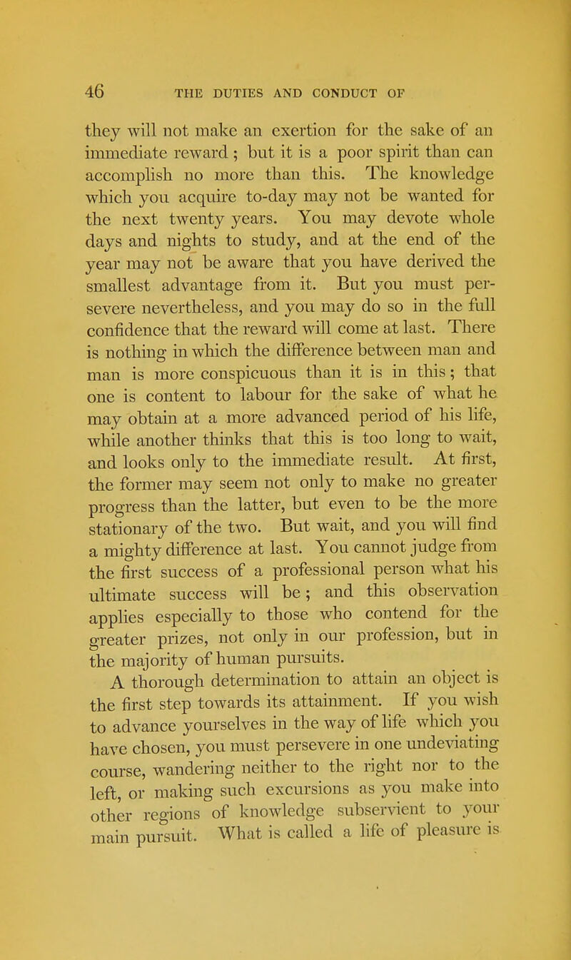 they will not make an exertion for the sake of an immediate reward ; but it is a poor spirit than can accomplish no more than this. The knowledge which you acquire to-day may not be wanted for the next twenty years. You may devote whole days and nights to study, and at the end of the year may not be aware that you have derived the smallest advantage from it. But you must per- severe nevertheless, and you may do so in the full confidence that the reward will come at last. There is nothing in which the difference between man and man is more conspicuous than it is in this; that one is content to labour for the sake of what he may obtain at a more advanced period of his life, while another thinks that this is too long to wait, and looks only to the immediate result. At first, the former may seem not only to make no greater progress than the latter, but even to be the more stationary of the two. But wait, and you will find a mighty difference at last. You cannot judge from the first success of a professional person what his ultimate success will be; and this observation applies especially to those who contend for the greater prizes, not only in our profession, but in the majority of human pursuits. A thorough determination to attain an object is the first step towards its attainment. If you wish to advance yourselves in the way of life which you have chosen, you must persevere in one undeviating course, wandering neither to the right nor to the left or making such excursions as you make into other regions of knowledge subservient to your main pursuit. What is called a life of pleasure is