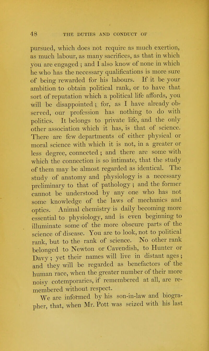 pursued, which does not require as much exertion, as much labour, as many sacrifices, as that in which you are engaged ; and 1 also know of none in which he who has the necessary qualifications is more sure of being rewarded for his labours. If it be your ambition to obtain political rank, or to have that sort of reputation which a political life affords, you will be disappointed; for, as I have already ob- served, our profession has nothing to do with politics. It belongs to private life, and the only other association which it has, is that of science. There are few departments of either physical or moral science with which it is not, in a greater or less degree, connected; and there are some with which the connection is so intimate, that the study of them may be almost regarded as identical. The study of anatomy and physiology is a necessary preliminary to that of pathology ; and the former cannot be understood by any one who has not some knowledge of the laws of mechanics and optics. Animal chemistry is daily becoming more essential to physiology, and is even beginning to illuminate some of the more obscure parts of the science of disease. You are to look, not to political rank, but to the rank of science. No other rank belonged to Newton or Cavendish, to Hunter or Davy ; yet their names will live in distant ages; and they will be regarded as benefactors of the human race, when the greater number of their more noisy cotemporaries, if remembered at all, are re- membered without respect. We are informed by his son-in-law and biogra- pher, that, when Mr. Pott was seized with his last
