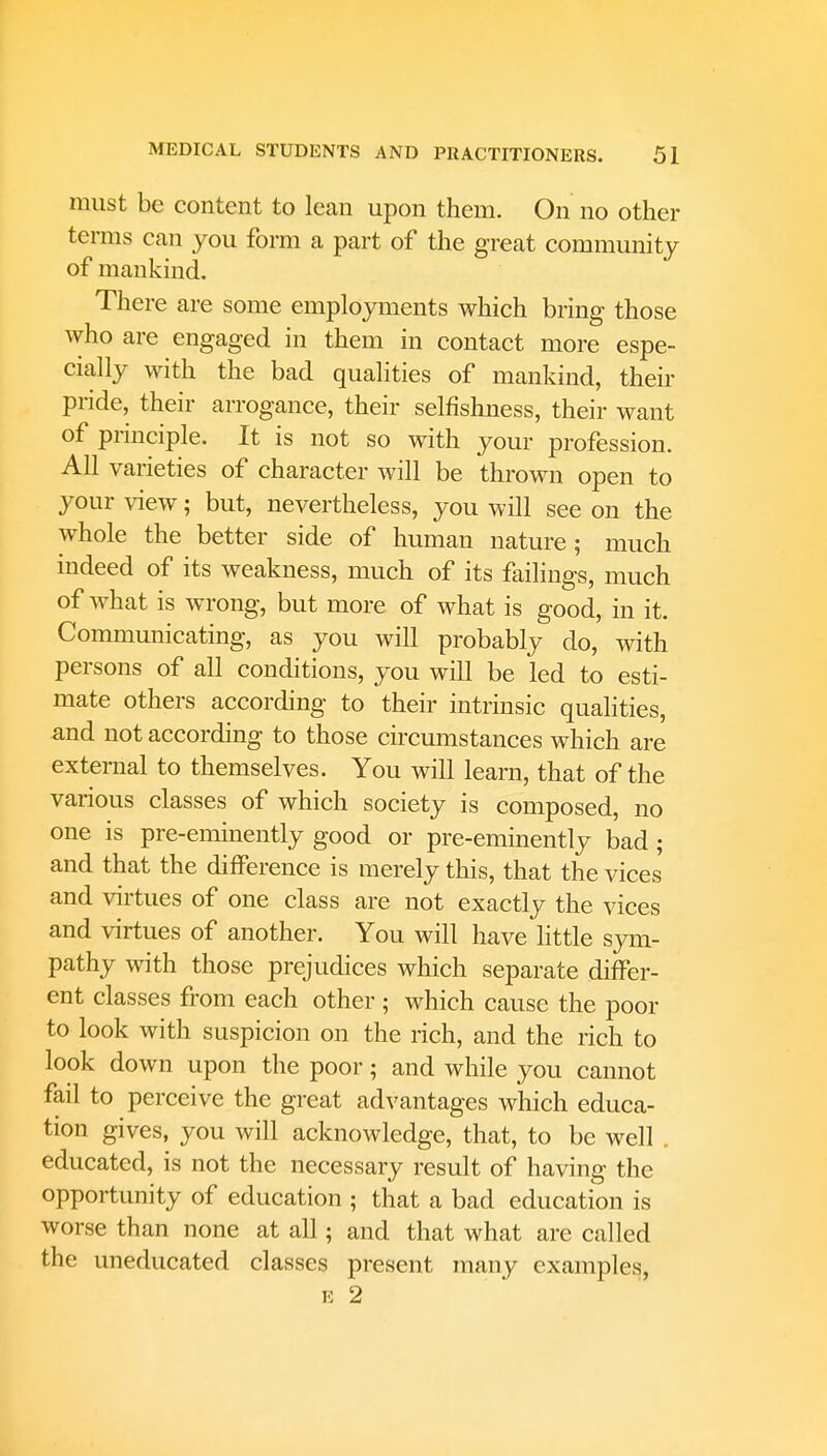 must be content to lean upon them. On no other terms can you form a part of the great community of mankind. There are some employments which bring those who are engaged in them in contact more espe- cially with the bad qualities of mankind, their pride, their arrogance, their selfishness, their want of principle. It is not so with your profession. All varieties of character will be thrown open to your view; but, nevertheless, you will see on the whole the better side of human nature; much indeed of its weakness, much of its failings, much of what is wrong, but more of what is good, in it. Communicating, as you will probably do, with persons of all conditions, you will be led to esti- mate others according to their intrinsic qualities, and not according to those circumstances which are external to themselves. You will learn, that of the various classes of which society is composed, no one is pre-eminently good or pre-eminently bad; and that the difference is merely this, that the vices and virtues of one class are not exactly the vices and virtues of another. You will have little sym- pathy with those prejudices which separate differ- ent classes from each other ; which cause the poor to look with suspicion on the rich, and the rich to look down upon the poor; and while you cannot fail to perceive the great advantages which educa- tion gives, you will acknowledge, that, to be well . educated, is not the necessary result of having the opportunity of education ; that a bad education is worse than none at all; and that what are called the uneducated classes present many examples,