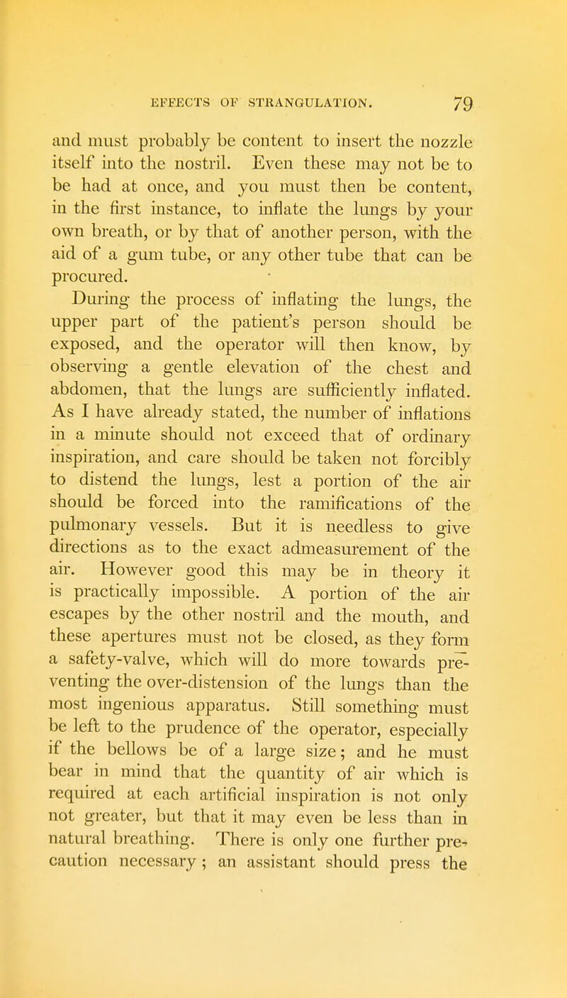 and must probably be content to insert the nozzle itself into the nostril. Even these may not be to be had at once, and you must then be content, in the first instance, to inflate the lungs by your own breath, or by that of another person, with the aid of a gum tube, or any other tube that can be procured. During the process of inflating the lungs, the upper part of the patient's person should be exposed, and the operator will then know, by observing a gentle elevation of the chest and abdomen, that the lungs are sufficiently inflated. As I have already stated, the number of inflations in a minute should not exceed that of ordinary inspiration, and care should be taken not forcibly to distend the lungs, lest a portion of the air should be forced into the ramifications of the pulmonary vessels. But it is needless to give directions as to the exact admeasurement of the air. However good this may be in theory it is practically impossible. A portion of the air escapes by the other nostril and the mouth, and these apertures must not be closed, as they form a safety-valve, which will do more towards pre- venting the over-distension of the lungs than the most ingenious apparatus. Still something must be left to the prudence of the operator, especially if the bellows be of a large size; and he must bear in mind that the quantity of air which is required at each artificial inspiration is not only not greater, but that it may even be less than in natural breathing. There is only one further pre^ caution necessary; an assistant should press the