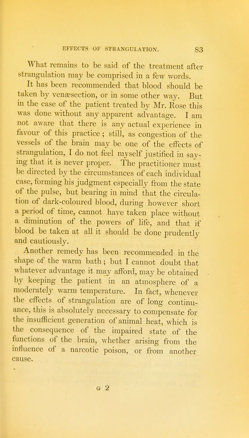 What remains to be said of the treatment after strangulation may be comprised in a few words. It has been recommended that blood should be taken by venisection, or in some other way. But in the case of the patient treated by Mr. Rose this was done without any apparent advantage. I am not aware that there is any actual experience in favour of this practice ; still, as congestion of the vessels of the brain may be one of the effects of strangulation, I do not feel myself justified in say- ing that it is never proper. The practitioner must be directed by the circumstances of each individual case, forming his judgment especially from the state of the pulse, but bearing in mind that the circula- tion of dark-coloured blood, during however short a period of time, cannot have taken place without a diminution of the powers of life, and that if blood be taken at all it should be done prudently and cautiously. Another remedy has been recommended in the shape of the warm bath; but I cannot doubt that whatever advantage it may afford, may be obtained by keeping the patient in an atmosphere of a moderately warm temperature. In fact, whenever the effects of strangulation are of long continu- ance, this is absolutely necessary to compensate for the insufficient generation of animal heat, which is the consequence of the impaired state of the functions of the brain, whether arising from the influence of a narcotic poison, or from another cause. a 2