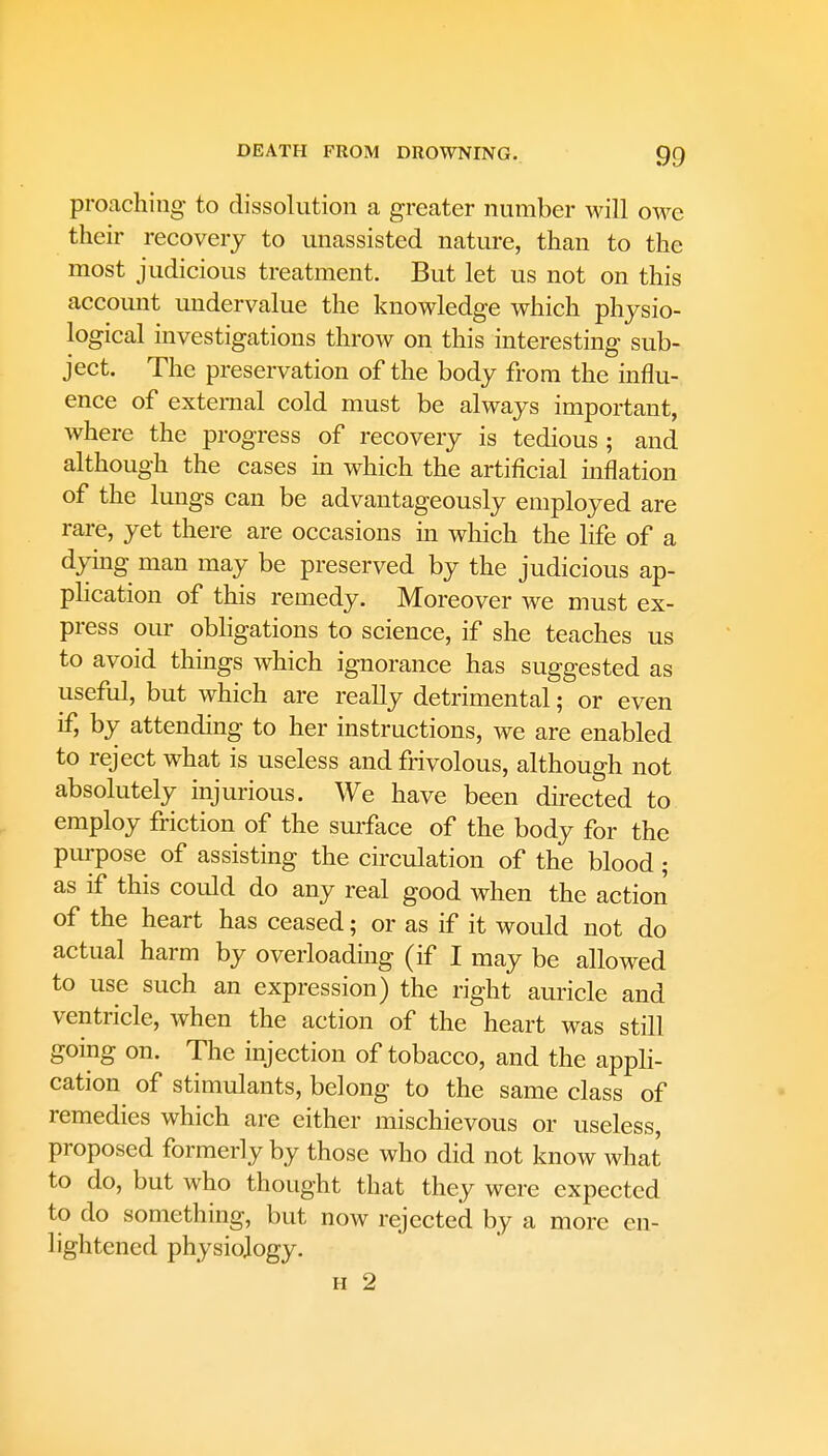 proaching to dissolution a greater number will owe their recovery to unassisted nature, than to the most judicious treatment. But let us not on this account undervalue the knowledge which physio- logical investigations throw on this interesting sub- ject. The preservation of the body from the influ- ence of external cold must be always important, where the progress of recovery is tedious; and although the cases in which the artificial inflation of the lungs can be advantageously employed are rare, yet there are occasions in which the life of a dying man may be preserved by the judicious ap- plication of this remedy. Moreover we must ex- press our obligations to science, if she teaches us to avoid things which ignorance has suggested as useful, but which are really detrimental; or even if, by attending to her instructions, we are enabled to reject what is useless and frivolous, although not absolutely injurious. We have been directed to employ friction of the surface of the body for the purpose of assisting the circulation of the blood ; as if this could do any real good when the action of the heart has ceased; or as if it would not do actual harm by overloading (if I may be allowed to use such an expression) the right auricle and ventricle, when the action of the heart was still going on. The injection of tobacco, and the appli- cation of stimulants, belong to the same class of remedies which are either mischievous or useless, proposed formerly by those who did not know what to do, but who thought that they were expected to do something, but now rejected by a more en- lightened physiology.