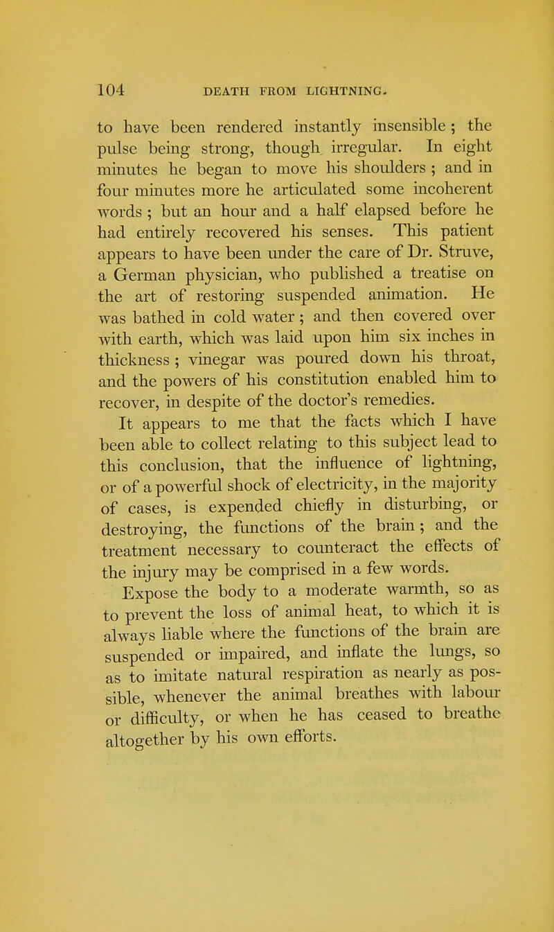 to have been rendered instantly insensible ; the pulse being strong, though irregular. In eight minutes he began to move his shoulders ; and in four minutes more he articulated some incoherent words ; but an hour and a half elapsed before he had entirely recovered his senses. This patient appears to have been under the care of Dr. Struve, a German physician, who published a treatise on the art of restoring suspended animation. He was bathed in cold water ; and then covered over with earth, which was laid upon him six inches in thickness ; vinegar was poured down his throat, and the powers of his constitution enabled him to recover, in despite of the doctor's remedies. It appears to me that the facts which I have been able to collect relating to this subject lead to this conclusion, that the influence of lightning, or of a powerful shock of electricity, in the majority of cases, is expended chiefly in disturbing, or destroying, the functions of the brain; and the treatment necessary to counteract the effects of the injury may be comprised in a few words. Expose the body to a moderate warmth, so as to prevent the loss of animal heat, to which it is always liable where the functions of the brain are suspended or impaired, and inflate the lungs, so as to imitate natural respiration as nearly as pos- sible, whenever the animal breathes with labour or difficulty, or when he has ceased to breathe altogether by his own efforts.