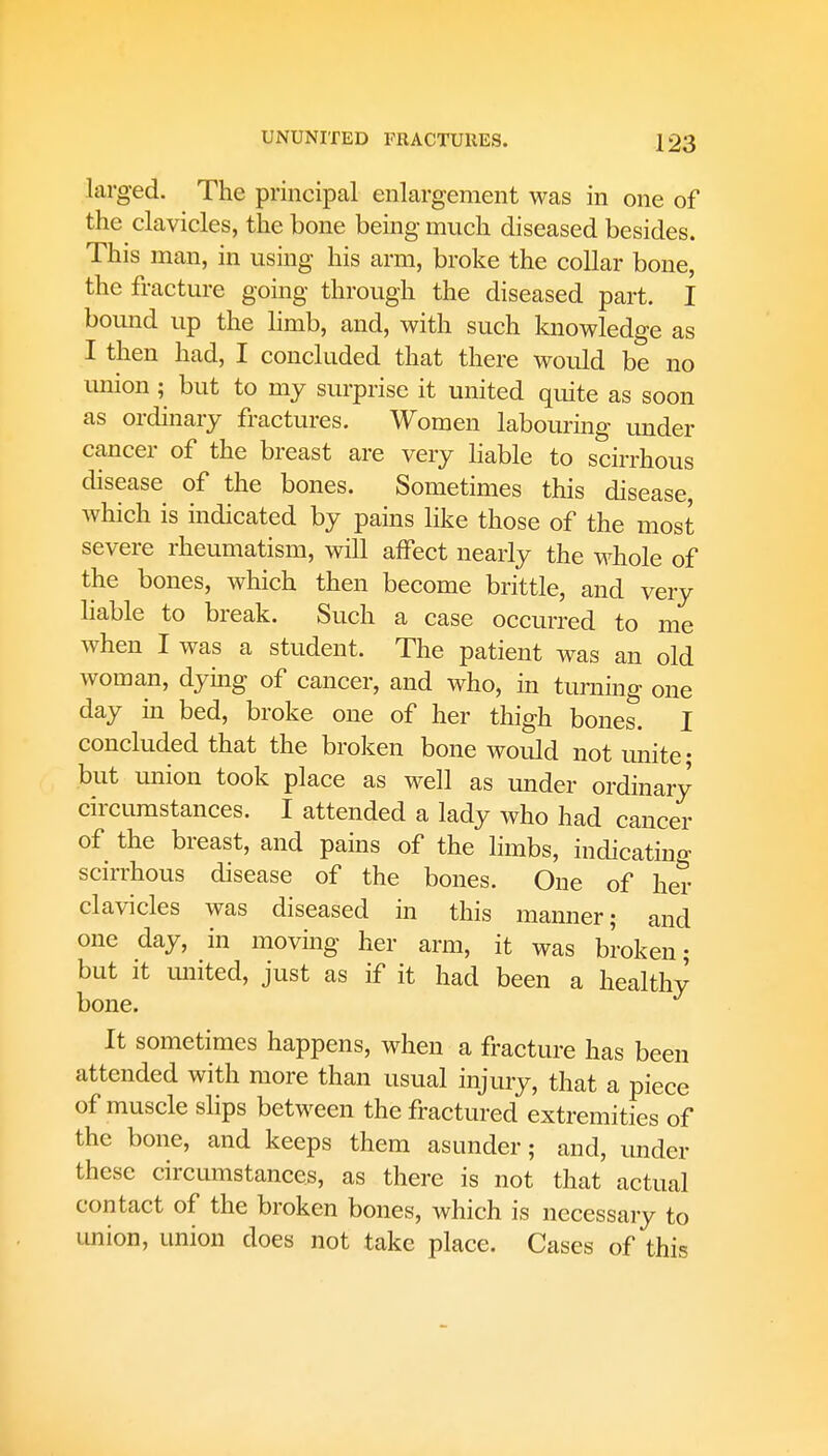 larged. The principal enlargement was in one of the clavicles, the bone being much diseased besides. This man, in using his arm, broke the collar bone, the fracture going through the diseased part. I bound up the limb, and, with such knowledge as I then had, I concluded that there would be no union ; but to my surprise it united quite as soon as ordinary fractures. Women labouring under cancer of the breast are very liable to scirrhous disease of the bones. Sometimes this disease, which is indicated by pains like those of the most severe rheumatism, will affect nearly the whole of the bones, which then become brittle, and very liable to break. Such a case occurred to me when I was a student. The patient was an old woman, dying of cancer, and who, in turning one day in bed, broke one of her thigh bones. I concluded that the broken bone would not unite; but union took place as well as under ordinary circumstances. I attended a lady who had cancer of the breast, and pains of the limbs, indicating scirrhous disease of the bones. One of her clavicles was diseased in this manner; and one day, in moving her arm, it was broken; but it united, just as if it had been a healthy bone. It sometimes happens, when a fracture has been attended with more than usual injury, that a piece of muscle slips between the fractured extremities of the bone, and keeps them asunder; and, under these circumstances, as there is not that actual contact of the broken bones, which is necessary to union, union does not take place. Cases of this