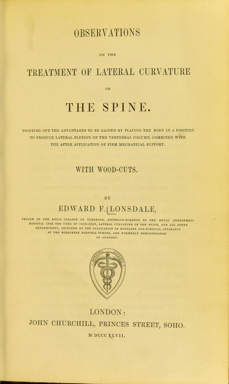 OBSERYATIONS ON THE TREATMENT OF LATERAL CURVATURE OF THE SPINE. POINTING OUT THE ADVANTAGES TO BE GAINED BY PLACING THE BODY IN A POSITION TO PRODUCE LATERAL FLEXION OF THE VERTEBRAL COLUMN, COMBINED WITH THE AFTER APPLICATION OF FIRM MECHANICAL SUPPORT. WITH WOOD-CUTS. BY EDWARD R^ONSDALE, PELLOW OP THE ROYAL COLLEGE OP SURGEONS, ASSISTANT-SURGEON TO THE ROYAL OHTHOPfflDIC HOSPITAL (POR THE CUBE OP CLUB-FOOT, LATERAL CUBVATURE OP THE SPINE, AND ALL OTHER DEFORMITIES), LECTURER ON THE APPLICATION OF BANDAGES AND SURGICAL APPARATUS AT THE MIDDLESEX HOSPITAL SCHOOL, AND FOEMEBLY DEMONSTBATOB OF ANATOMY. LONDON: JOHN CHURCHILL, PRINCES STREET, SOHO.