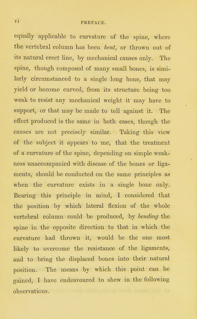 equally applicable to curvature of the spine^ where the vertebral column has been bent, or thrown out of its natural erect line, by mechanical causes only. The spinCj though composed of many small bones, is simi- larly circumstanced to a single long bone, that may yield or become curved, from its structure being too weak to resist any mechanical weight it may have to support, or that may be made to tell against it. The effect produced is the same in both cases, though the causes are not precisely similar. Taking this view of the subject it appears to me, that the treatment of a curvature of the spine, depending on simple weak- ness unaccompanied with disease of the bones or liga- ments, should be conducted on the same principles as when the cm'vature exists in a single bone only. Bearing this priuciple in mind, I considered that the position by which lateral flexion of the whole vertebral column could be produ.ced, by bending the spine in the opposite direction to that ia which the curvature had thrown it, would be the one most likely to overcome the resistance of the ligaments, and to bring the displaced bones into their natm-al position. The means by which this point can be gained, I have endeavoured to shew in the following observations.