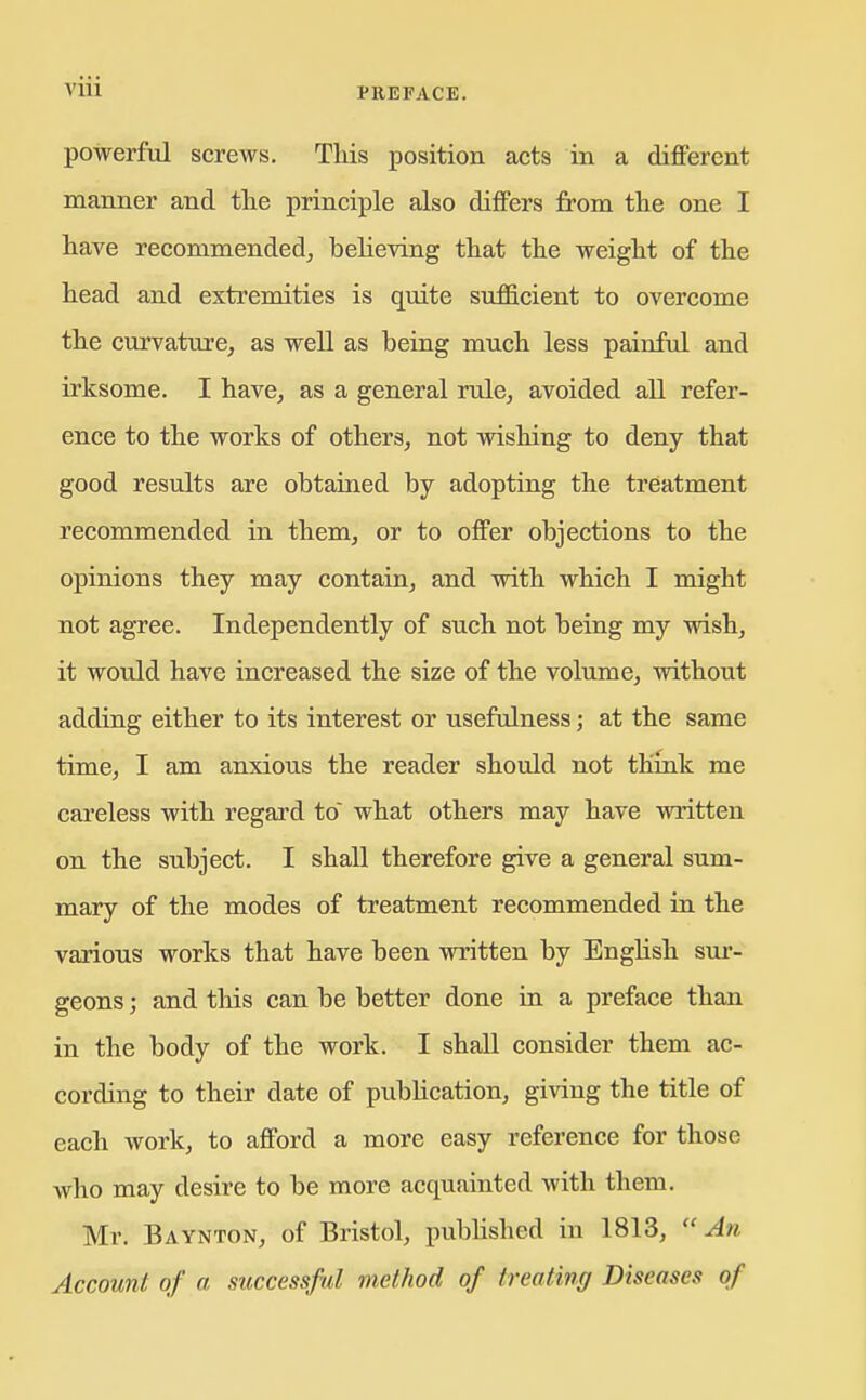 powerful screws. Tliis position acts in a different manner and the principle also differs from the one I have recommendedj believing that the weight of the head and extremities is quite sufficient to overcome the curvature, as well as being much less painful and irksome. I have, as a general rule, avoided all refer- ence to the works of others, not wishing to deny that good results are obtained by adopting the treatment recommended in them, or to offer objections to the opinions they may contain, and with which I might not agree. Independently of such not being my wish, it would have increased the size of the volume, without adding either to its interest or usefulness; at the same time, I am anxious the reader should not think me careless with regard to what others may have written on the subject. I shall therefore give a general sum- mary of the modes of treatment recommended in the various works that have been wintten by English sm-- geons; and tliis can be better done in a preface than in the body of the work. I shall consider them ac- cording to their date of publication, giving the title of each work, to afford a more easy reference for those who may desire to be more acquainted with them. Mr. Baynton, of Bristol, pubhshed in 1813,  An Account of a successful method of treating Diseases of