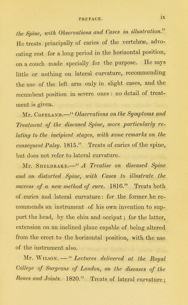 the Spine, ivith Observations and Cases in illustration. He treats principally of caries of the vertebrae, advo- cating rest for a long period in the horizontal position, on a couch made specially for the purpose. He says little or nothing on lateral curvature, recommending the use of the left arm only in slight cases, and the recumbent position in severe ones : no detail of treat- ment is given. Mr. CoPELAND.— Observations on the Symptoms and Treatment of the diseased Spine, more particularly re- lating to the incipient stages, with some remarks on the consequent Palsy. 1815. Treats of caries of the spine, but does not refer to lateral curvature. Mr. Sheldrake.— A Treatise on diseased Spine and on distorted Spine, with Cases to illustrate the success of a new method of cure. 1816.'* Treats both of caries and lateral curvature: for the former he re- commends an instrument of his own invention to sup- port the head, by the chin and occiput; for the latter, extension on an inclined plane capable of being altered from the erect to the horizontal position, with the use of the instrument also. Mr. Wilson. — Lectures delivered at the Royal College of Surgeons of London, on the diseases of the Bones and Joints. 1820. Treats of lateral curvature;