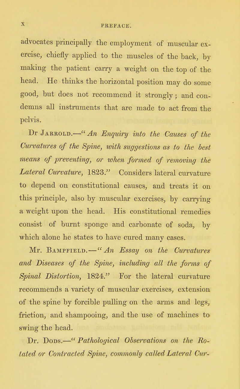 advocates principally the employment of muscular ex- ercise, cliiefly applied to the muscles of the back, by making the patient carry a weight on the top of the head. He thinks the horizontal position may do some good, but does not recommend it strongly; and con- demns all instruments that are made to act from the pelvis. Dr Jarrold.—An Enquiry into the Causes of the Curvatures of the Spine, with suggestions as to the best means of preventing, or when formed of removing the Lateral Curvature, 1823. Considers lateral curvature to depend on constitutional causes, and treats it on this principle, also by muscular exercises, by carrying a vreight upon the head. His constitutional remedies consist of burnt sponge and carbonate of soda, by vrhich alone he states to have cured many cases. Mr. Bampfield,—An Essay on the Curvatures and Diseases of the Spine, including all the forms of Spinal Distortion, 1824. For the lateral curvature recommends a variety of muscular exercises, extension of the spine by forcible puUing on the ai-ms and legs, friction, and shampooing, and the use of machines to swing the head. Dr. DoDs.— Pathological Observations on the Ro- tated or Contracted Spine, commonly called Lateral Cur-