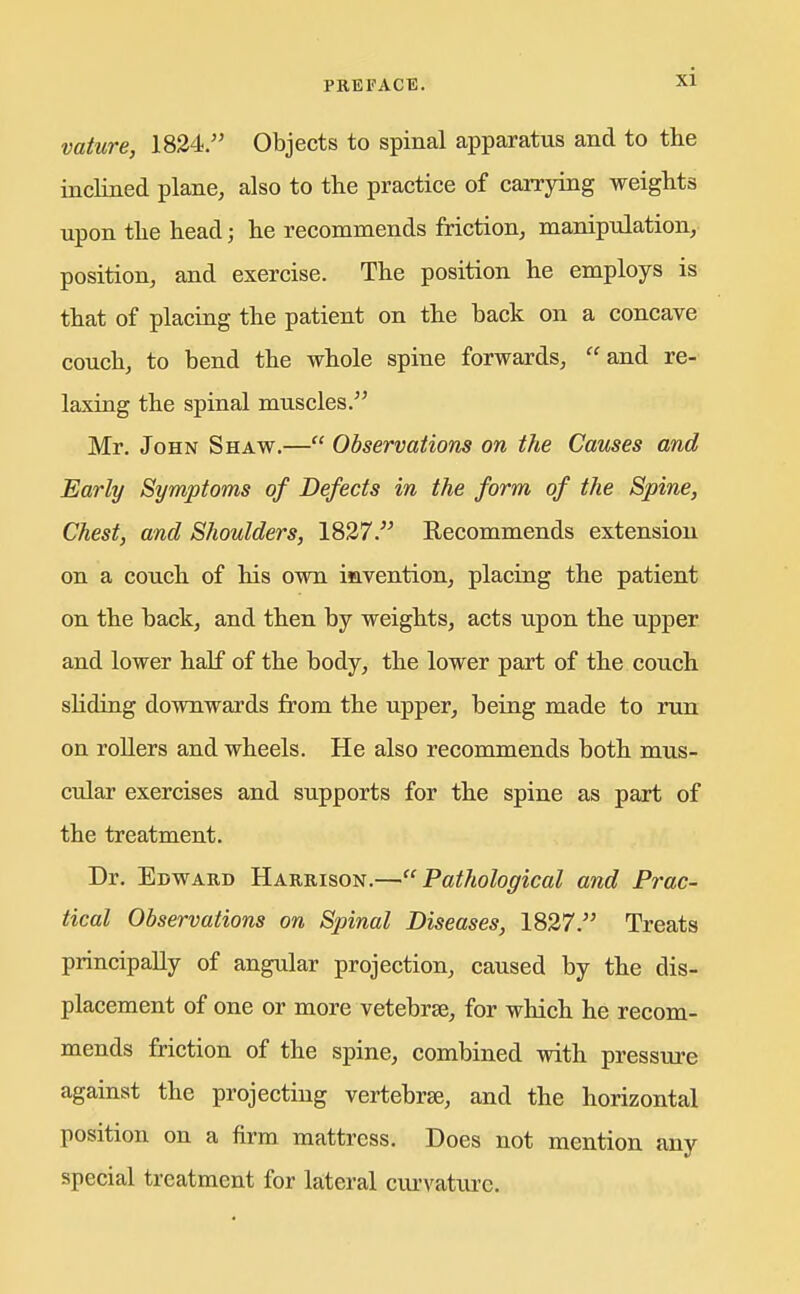 vature, 1824. Objects to spinal apparatus and to tlie inclined plane, also to the practice of carrying weights upon the head; he recommends friction, manipulation, position, and exercise. The position he employs is that of placiag the patient on the back on a concave couch, to bend the whole spine forwards, and re- laxing the spinal muscles. Mr. John Shaw.— Observations on the Causes and Early Symptoms of Defects in the form of the Spine, Chest, and Shoulders, 1827. Recommends extension on a couch of his own iavention, placing the patient on the back, and then by weights, acts upon the upper and lower half of the body, the lower part of the couch shding downwards from the upper, being made to run on rollers and wheels. He also recommends both mus- cular exercises and supports for the spine as part of the treatment. Dr. Edwakd Harbison.—Pathological and Prac- tical Observations on Spinal Diseases, 1827. Treats principally of angular projection, caused by the dis- placement of one or more vetebrse, for which he recom- mends friction of the spine, combined with pressure against the projecting vertebra, and the horizontal position on a firm mattress. Does not mention any special treatment for kteral ciu'vature.