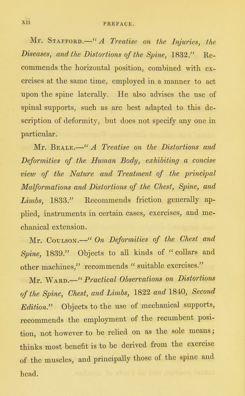 Mr. Stafford.—A Treatise on the Injuries, the Diseases, and the Distortions of the Spine, 1833. Re- commends the horizontal position, combined with ex- ercises at the same time, employed in a manner to act upon the spine laterally. He also advises the use of spinal supports, such as are best adapted to this de- scription of deformity, but does not specify any one in particular. Mr. Beale.—A Treatise on the Distortions and Deformities of the Human Body, exhibiting a concise view of the Nature and Treatment of the principal Malformations and Distortions of the Chest, Spine, and Limbs, 1833. Recommends friction generally ap- plied, instruments in certain cases, exercises, and me- chanical extension. Mr. CouLsoN.— On Deformities of the Chest and Spine, 1839. Objects to all kinds of collars and other machines, recommends  SToitable exercises. Mr. Ward.— Practical Observations on Distortions of the Spine, Chest, and Limbs, 1823 awe? 1840, Second Edition. Objects to the use of mechanical supports, recommends the employment of the recumbent posi- tion, not however to be relied on as the sole means; thinks most benefit is to be derived from the exercise of the muscles, and principally those of the spine and head.