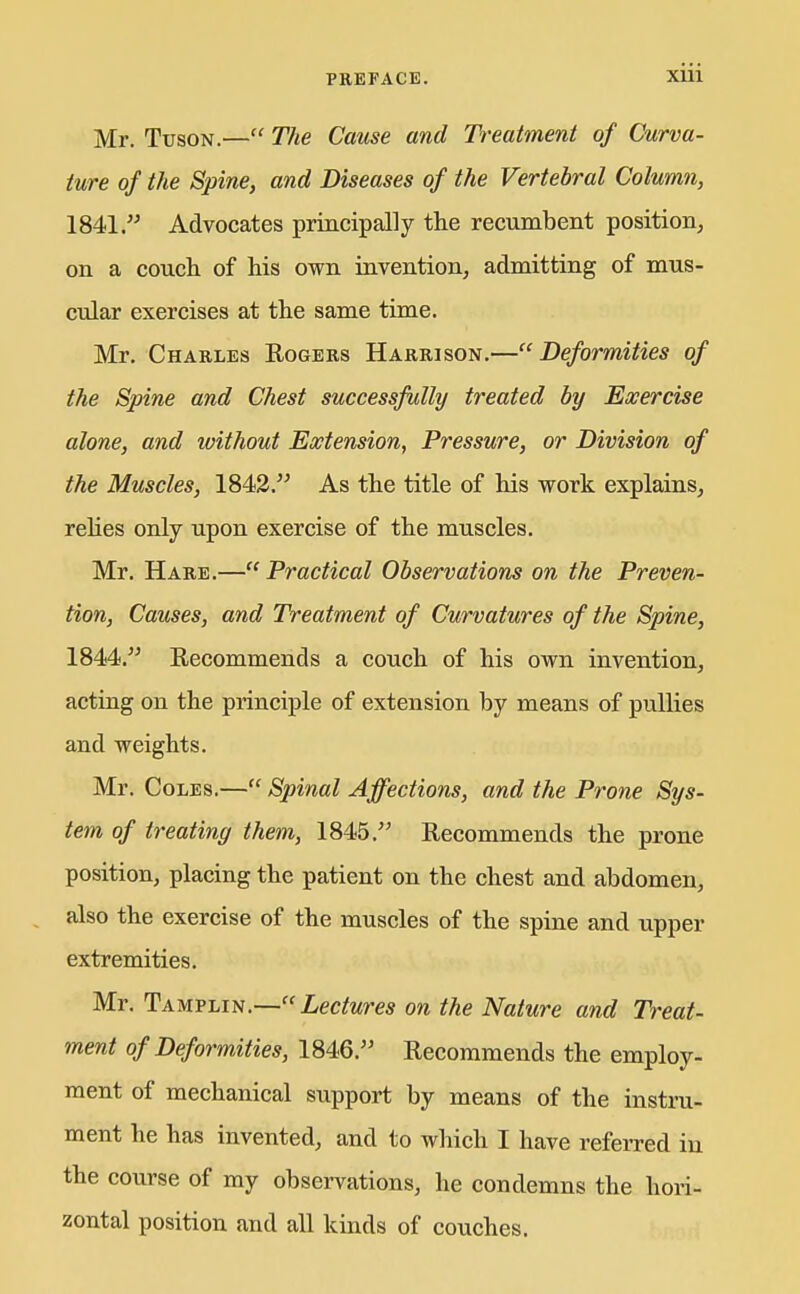 Mr. TusoN.— The Cause and Treatment of Curva- ture of the Spine, and Diseases of the Vertebral Column, 1841. Advocates principally the recumbent position, on a couch of his own invention, admitting of mus- cular exercises at the same time. Mr. Charles Eogers Harrison.— Deformities of the Spine and Chest successfully treated by Exercise alone, and without Extension, Pressure, or Division of the Muscles, 1842. As the title of his work explains, reUes only upon exercise of the muscles. Mr. Hare.—Practical Observations on the Preven- tion, Causes, and Treatment of Curvatures of the Spine, 1844. Recommends a couch of his own invention, acting on the principle of extension by means of puUies and weights. Mr. Coles.— Spinal Affections, and the Prone Sys- tem of treating them, 1845. Recommends the prone position, placing the patient on the chest and abdomen, also the exercise of the muscles of the spine and upper extremities. Mr. Tamplin.—Lectures on the Nature and Treat- ment of Deformities, 1846. Recommends the employ- ment of mechanical support by means of the instru- ment he has invented, and to which I have referred in the course of my observations, he condemns the hori- zontal position and all kinds of couches.