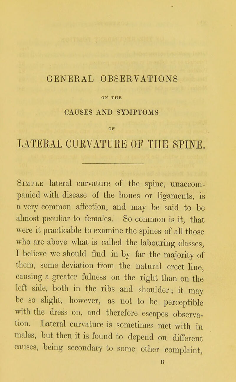 GENERAL OBSERVATIONS. ON THE CAUSES AND SYMPTOMS OP LATEEAL CURVATURE OE THE SPINE. Simple lateral curvature of the spine, unaccom- panied with disease of the bones or ligaments, is a very common affection, and may be said to be almost peculiar to females. So common is it, that were it practicable to examine the spines of all those who are above what is called the labouring classes, I beheve we should find in by far the majority of them, some deviation from the natural erect line, causing a greater fulness on the right than on the left side, both in the ribs and shoulder; it may be so sHght, however, as not to be perceptible with the dress on, and therefore escapes observa- tion. Lateral curvature is sometimes met with in males, but then it is found to depend on different causes, being secondary to some other complaint, B