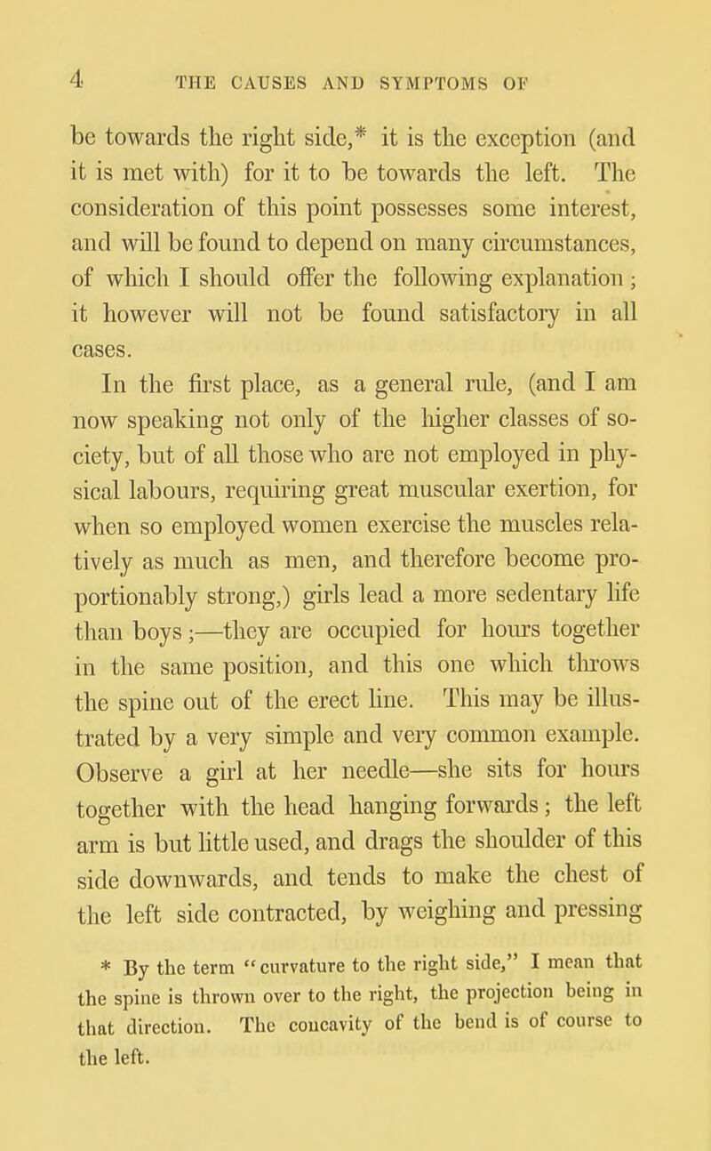 be towards the right side,* it is the exception (and it is met with) for it to be towards the left. The consideration of this point possesses some interest, and will be found to depend on many circumstances, of which I should offer the following explanation ; it however will not be found satisfactoiy in all cases. In the first place, as a general rule, (and I am now speaking not only of the higher classes of so- ciety, but of all those who are not employed in phy- sical labours, requiring great muscular exertion, for when so employed women exercise the muscles rela- tively as much as men, and therefore become pro- portionably strong,) girls lead a more sedentary life than boys ;—they are occupied for hoiirs together in the same position, and this one which tlu-ows the spine out of the erect line. This may be illus- trated by a very simple and very common example. Observe a girl at her needle—she sits for hours together with the head hanging forwards; the left arm is but httle used, and drags the shoulder of this side downwards, and tends to make the chest of the left side contracted, by weighing and pressing * By the term  curvature to the right side, I mean that the spine is thrown over to the right, the projection being in that direction. The concavity of the bend is of course to the left.