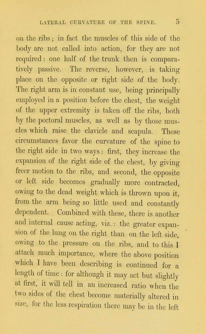 on the ribs; in fact the muscles of this side of the body are not called into action, for they are not required: one half of the trunk then is compara- tively passive. The reverse, however, is taking place on the opposite or right side of the body. The right arm is in constant use, being principally employed in a position before the chest, the weight of the upper extremity is taken off the ribs, both by the pectoral muscles, as well as by those mus- cles which raise the clavicle and scapula. These circumstances favor the curvature of the spine to the right side in two ways : first, they increase the expansion of the right side of the chest, by giving freer motion to the ribs, and second, the opposite or left side becomes gradually more contracted, owing to the dead weight which is thrown upon it, from the arm being so little used and constantly dependent. Combined with these, there is another and internal cause acting, viz.: the greater expan- sion of the lung on the right than on the left side, owing to the pressure on the ribs, and to this I attach much importance, where the above position which I have been describing is continued for a length of time: for although it may act but sHghtly at first, it will tell in an increased ratio when the two sides of the chest become materially altered in size, for the less respii-ation there may be in the left