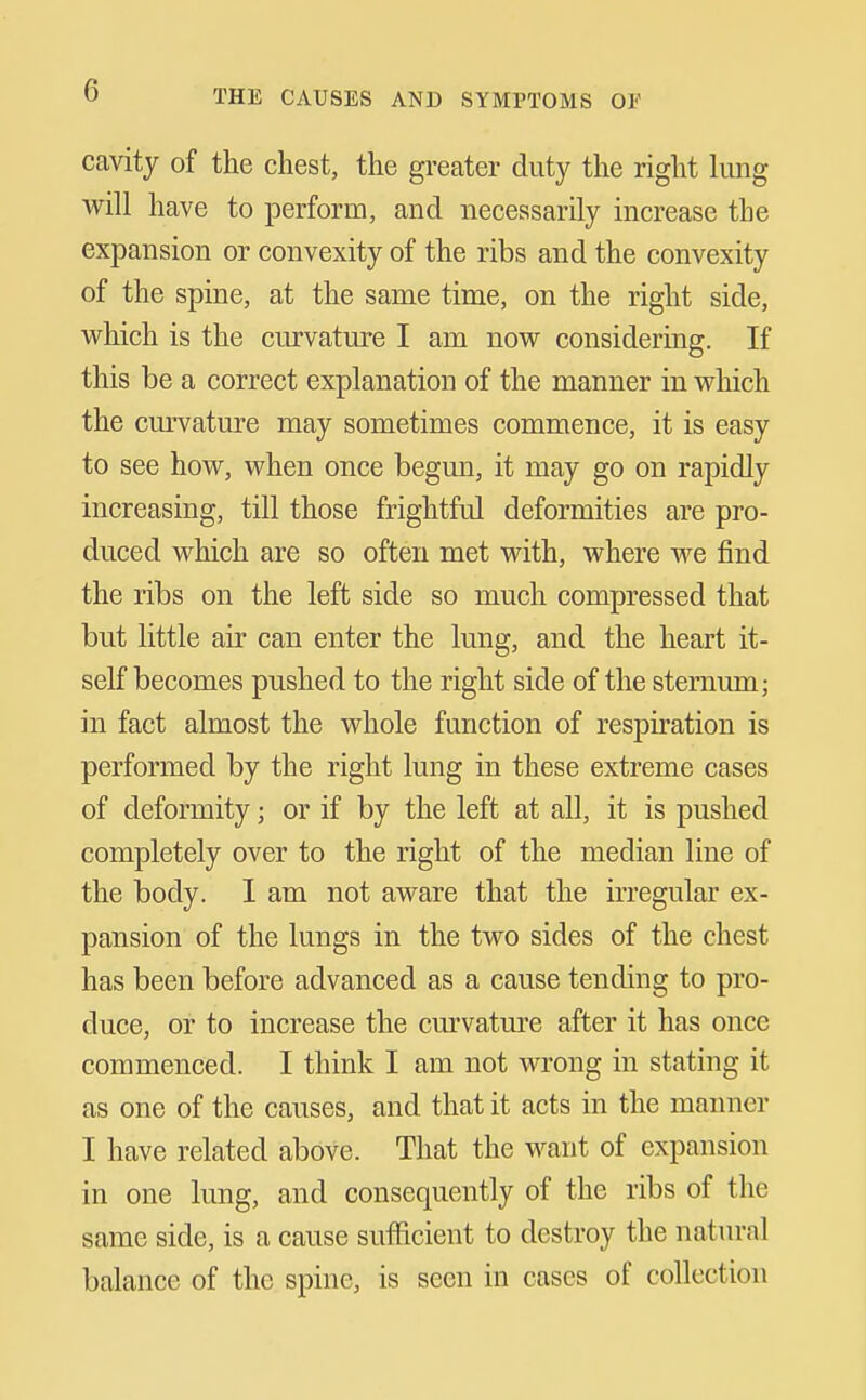 cavity of the chest, the greater duty the right lung will have to perform, and necessarily increase the expansion or convexity of the ribs and the convexity of the spine, at the same time, on the right side, which is the curvatm'e I am now considering. If this be a correct explanation of the manner in which the cm'vature may sometimes commence, it is easy to see how, when once begun, it may go on rapidly increasing, till those frightful deformities are pro- duced which are so often met with, where we find the ribs on the left side so much compressed that but little air can enter the lung, and the heart it- self becomes pushed to the right side of the sternum; in fact almost the whole function of respiration is performed by the right lung in these extreme cases of deformity; or if by the left at all, it is pushed completely over to the right of the median line of the body. I am not aware that the irregular ex- pansion of the lungs in the two sides of the chest has been before advanced as a cause tending to pro- duce, or to increase the curvatm^e after it has once commenced. I think I am not wrong in stating it as one of the causes, and that it acts in the manner I have related above. That the want of expansion in one lung, and consequently of the ribs of the same side, is a cause sufficient to destroy the natural balance of the spine, is seen in cases of collection