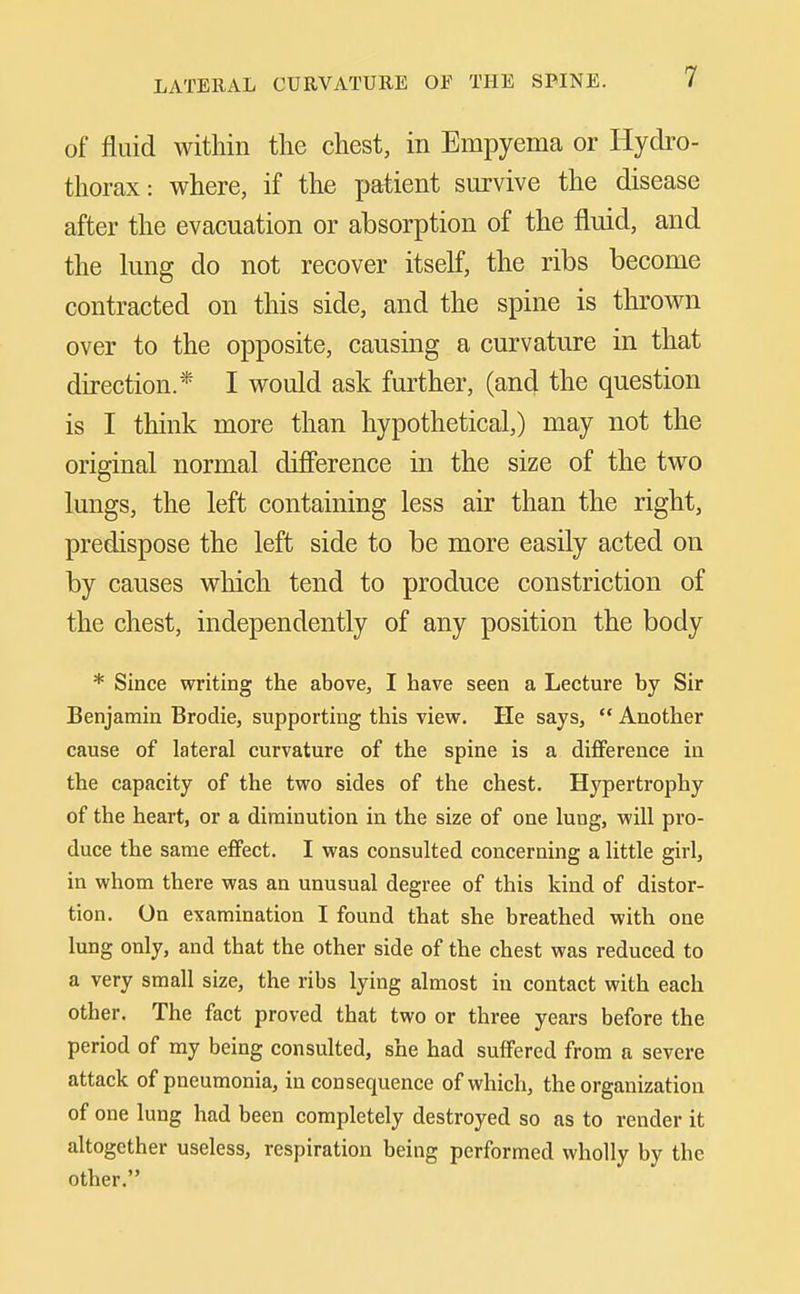 of fluid within the chest, in Empyema or Hydro- thorax: where, if the patient survive the disease after the evacuation or absorption of the fluid, and the lung do not recover itseK, the ribs become contracted on this side, and the spine is thrown over to the opposite, causing a curvature in that direction.* I would ask further, (and the question is I think more than hypothetical,) may not the original normal difierence in the size of the two lungs, the left containing less air than the right, predispose the left side to be more easily acted on by causes which tend to produce constriction of the chest, independently of any position the body * Since writing the above, I have seen a Lecture by Sir Benjamin Brodie, supporting this view. He says,  Another cause of lateral curvature of the spine is a difiference in the capacity of the two sides of the chest. Hypertrophy of the heart, or a diminution in the size of one lung, will pro- duce the same effect. I was consulted concerning a little girl, in whom there was an unusual degree of this kind of distor- tion. On examination I found that she breathed with one lung only, and that the other side of the chest was reduced to a very small size, the ribs lying almost in contact with each other. The fact proved that two or three years before the period of my being consulted, she had suffered from a severe attack of pneumonia, in consequence of which, the organization of one lung had been completely destroyed so as to render it altogether useless, respiration being performed wholly by the other.