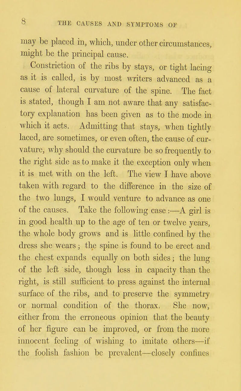 may be placed in, which, under other circumstances, might be the principal cause. Constriction of the ribs by stays, or tight lacing as it is called, is by most writers advanced as a cause of lateral curvature of the spine. The fact is stated, though I am not aware that any satisfac- tory explanation has been given as to the mode in which it acts. Admitting that stays, when tightly laced, are sometimes, or even often, the cause of cur- vatiue, why should the curvature be so frequently to the right side as to make it the exception only when it is met with on the left. The view I have above taken with regard to the difference in the size of the two lungs, I would venture to advance as one of the causes. Take the following case :—A girl is in good health up to the age of ten or twelve years, the whole body grows and is little confined by the dress she wears; the spine is found to be erect and the chest expands equally on both sides; the lung of the left side, though less in capacity than the right, is stQl suflficient to press against the internal smface of the ribs, and to preserve the symmetry or normal condition of the thorax. She now, either from the erroneous opinion that the beauty of her figm'e can be improved, or from the more irmocent feeling of wishing to imitate others—if the foolish fashion be prevalent—closely confines
