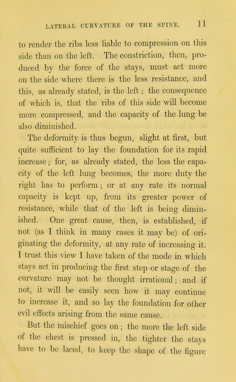 to render the ribs less liable to compression on this side than on the left. The constriction, then, pro- duced by the force of the stays, must act more on the side where there is the less resistance, and this, as abeady stated, is the left; the consequence of which is, that the ribs of this side will become more compressed, and the capacity of the lung be also diminished. The deformity is thus begun, sHght at first, but quite sufficient to lay the foundation for its rapid increase; for, as already stated, the less the capa- city of the left lung becomes, the more duty the right has to perform; or at any rate its normal capacity is kept up, from its greater power of resistance, while that of the left is being dimin- ished. One great cause, then, is established, if not (as I think in many cases it may be) of ori- ginating the deformity, at any rate of increasing it. I trust this view I have taken of the mode in which stays act in producing the first step or stage of the cmvature may not be thought irrational; and if not, it will be easily seen how it may continue to increase it, and so lay the foundation for other evil effects arising from the same cause. But the mischief goes on; the more the left side of the chest is pressed in, the tighter the stays have to be laced, to keep the shape of the figure