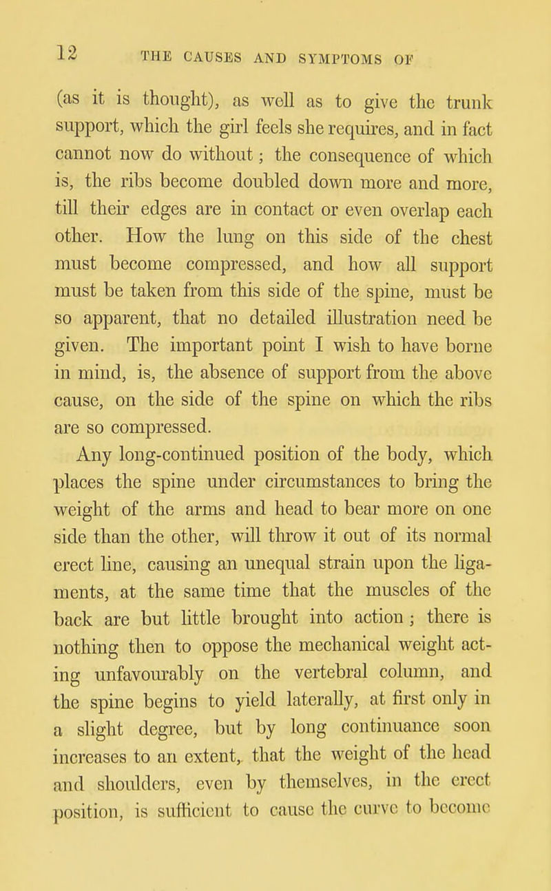 (as it is thought), as well as to give the trunk support, which the girl feels she requires, and in fact cannot now do without; the consequence of which is, the ribs become doubled down more and more, till their edges are in contact or even overlap each other. How the lung on this side of the chest must become compressed, and how all support must be taken from this side of the spine, must be so apparent, that no detailed illustration need be given. The important point I wish to have borne in mind, is, the absence of support from the above cause, on the side of the spine on which the ribs are so compressed. Any long-continued position of the body, which places the spine under circumstances to bring the weight of the arms and head to bear more on one side than the other, will throw it out of its normal erect line, causing an unequal strain upon the Hga- ments, at the same time that the muscles of the back are but little brought into action; there is nothing then to oppose the mechanical weight act- ing unfavom-ably on the vertebral column, and the spine begins to yield laterally, at first only in a slight degree, but by long continuance soon increases to an extent,, that the weight of the head and shoulders, even by themselves, in the erect position, is sufficient to cause the curve to become