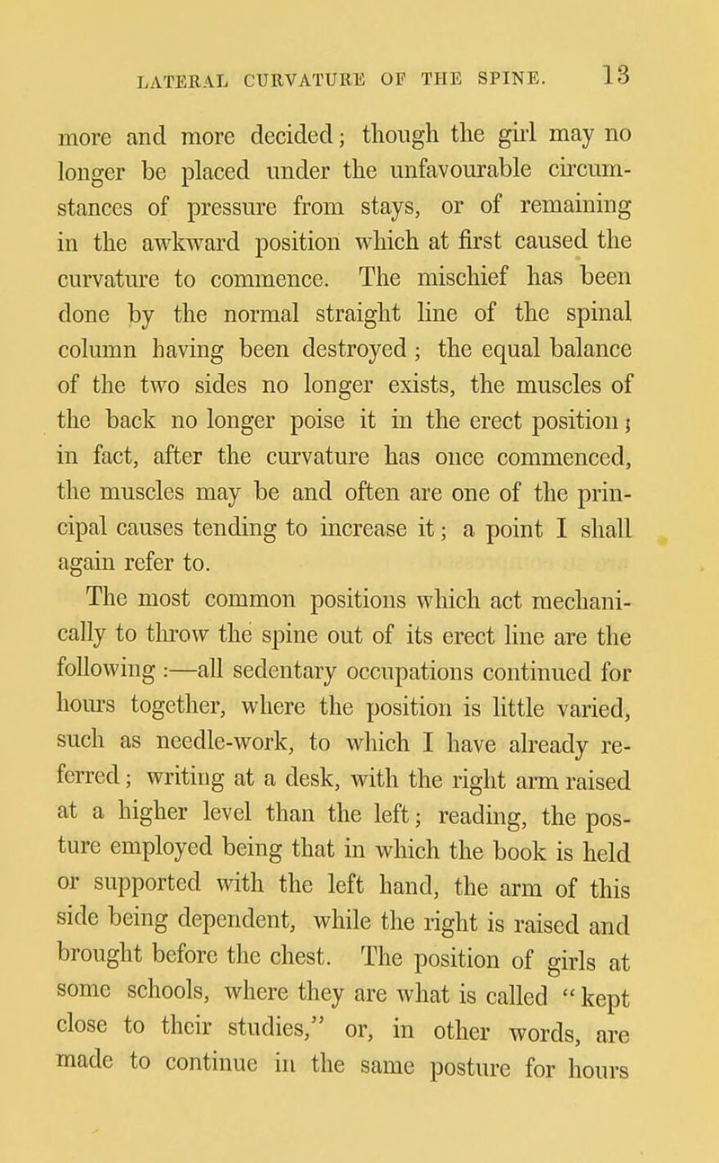 more and more decided; though the girl may no longer be placed under the unfavourable circum- stances of pressure from stays, or of remaining in the awkward position which at first caused the curvatm^e to commence. The mischief has been done by the normal straight line of the spinal column having been destroyed ; the equal balance of the two sides no longer exists, the muscles of the back no longer poise it in the erect position; in fact, after the curvature has once commenced, the muscles may be and often are one of the prin- cipal causes tending to increase it; a point I shall again refer to. The most common positions which act mechani- cally to throw the spine out of its erect line are the following :—all sedentary occupations continued for hom-s together, where the position is little varied, such as needle-work, to which I have already re- ferred ; writing at a desk, with the right arm raised at a higher level than the left; reading, the pos- ture employed being that in which the book is held or supported with the left hand, the arm of this side being dependent, while the right is raised and brought before the chest. The position of girls at some schools, where they are what is called  kept close to their studies, or, in other words, are made to continue in the same posture for hours