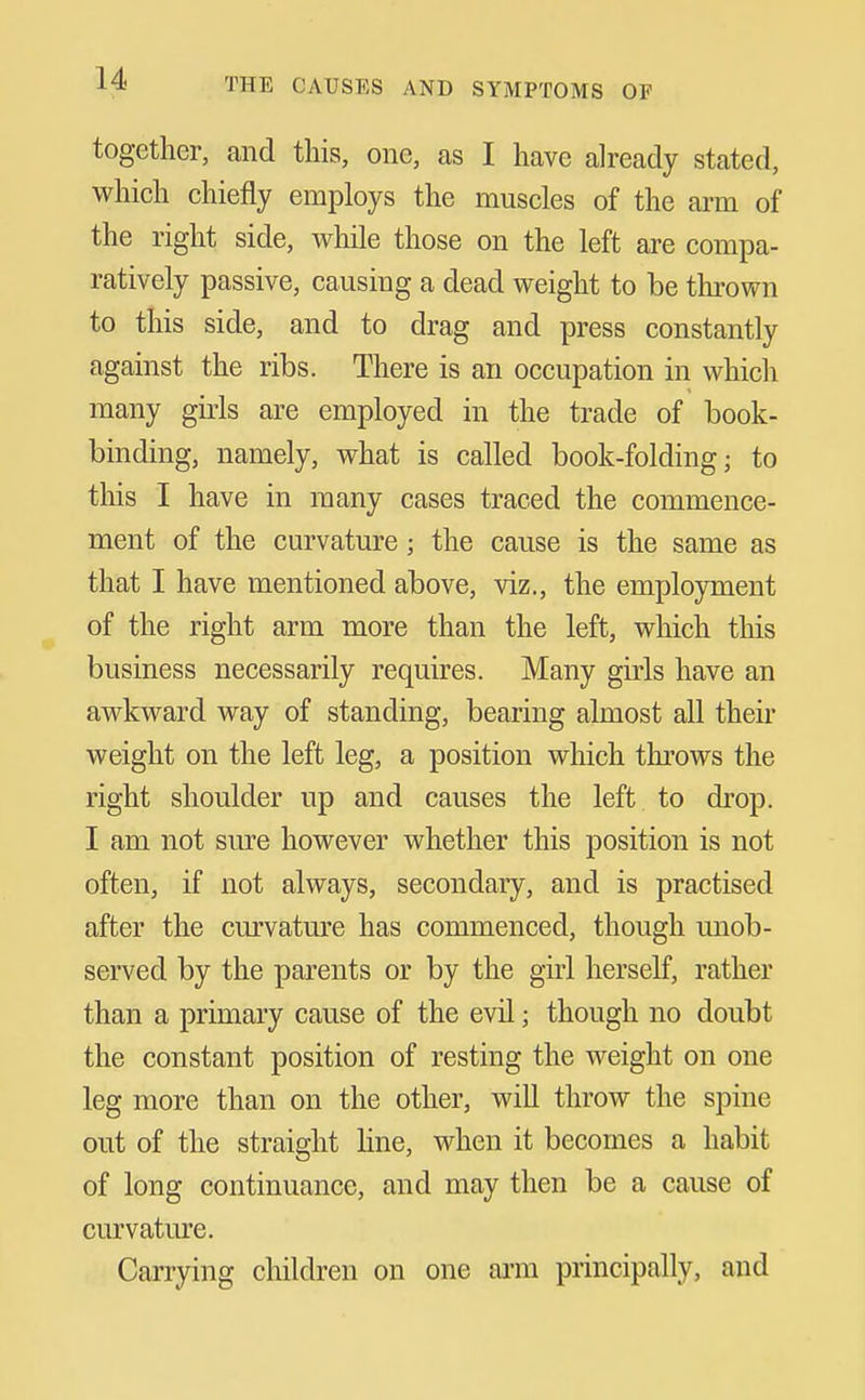 together, and this, one, as I have already stated, which chiefly employs the muscles of the ai^m of the right side, while those on the left are compa- ratively passive, causing a dead weight to be thrown to this side, and to drag and press constantly against the ribs. There is an occupation in which many girls are employed in the trade of book- binding, namely, what is called book-folding; to this I have in many cases traced the commence- ment of the curvature; the cause is the same as that I have mentioned above, viz., the employment of the right arm more than the left, which this business necessarily requires. Many girls have an awkward way of standing, bearing almost all their weight on the left leg, a position which throws the right shoulder up and causes the left to drop. I am not sure however whether this position is not often, if not always, secondary, and is practised after the curvature has commenced, though unob- served by the parents or by the girl herself, rather than a primary cause of the evil; though no doubt the constant position of resting the weight on one leg more than on the other, will throw the spine out of the straight hne, when it becomes a habit of long continuance, and may then be a cause of curvature. Carrying children on one ann principally, and