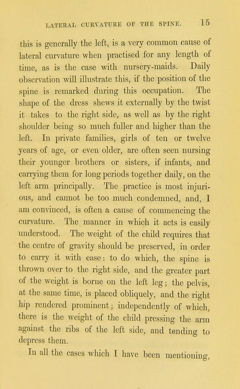 this is generally the left, is a very common cause of lateral cm-vature when practised for any length of time, as is the case with nursery-maids. Daily observation will illustrate this, if the position of the spine is remarked during this occupation. The shape of the dress shews it externally by the twist it takes to the right side, as well as by the right shoulder being so much fuller and higher than the left. In private families, girls of ten or twelve years of age, or even older, are often seen nursing their younger brothers or sisters, if infants, and carrying them for long periods together daily, on the left arm principally. The practice is most injuri- ous, and cannot be too much condemned, and, I am convinced, is often a cause of commencing the cmvature. The manner in which it acts is easily understood. The weight of the child requires that the centre of gravity should be preserved, in order to carry it with ease: to do which, the spine is thrown over to the right side, and the greater part of the weight is borne on the left leg; the pelvis, at the same time, is placed obhquely, and the right hip rendered prominent; independently of which, there is the weight of the child pressing the arm against the ribs of the left side, and tending to depress them. In all the cases which I have been mentioning,