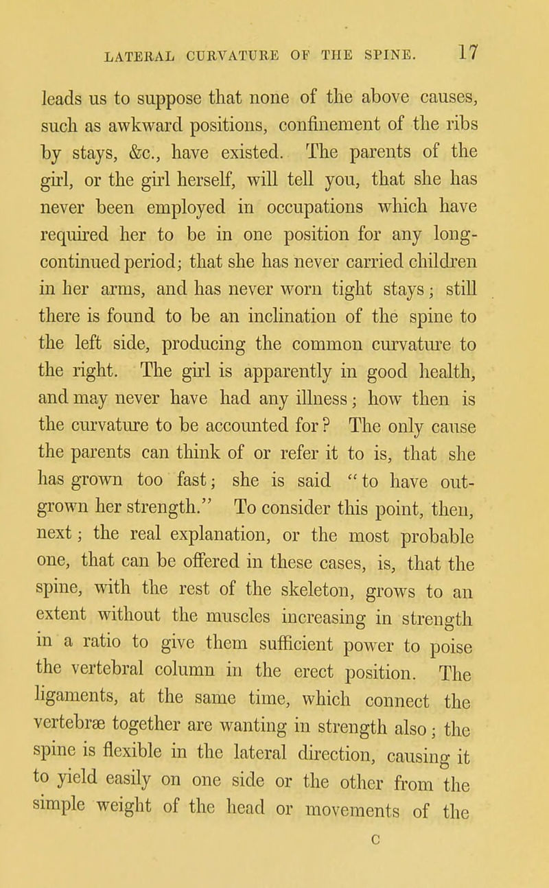 leads us to suppose that none of the above causes, such as awkward positions, confinement of the ribs by stays, &c., have existed. The parents of the girl, or the girl herseK, will tell you, that she has never been employed in occupations which have required her to be in one position for any long- continued period; that she has never carried children in her arms, and has never worn tight stays; still there is found to be an inclination of the spine to the left side, producing the common curvature to the right. The gui is apparently in good health, and may never have had any illness; how then is the curvature to be accounted for ? The only cause the parents can think of or refer it to is, that she has grown too fast; she is said  to have out- grown her strength. To consider this point, then, next; the real explanation, or the most probable one, that can be ofi'ered in these cases, is, that the spine, with the rest of the skeleton, grows to an extent without the muscles increasing in strength in a ratio to give them sufficient power to poise the vertebral column in the erect position. The ligaments, at the same time, which connect the vertebrae together are wanting in strength also; the spine is flexible in the lateral direction, causing it to yield easily on one side or the other from the simple weight of the head or movements of the c