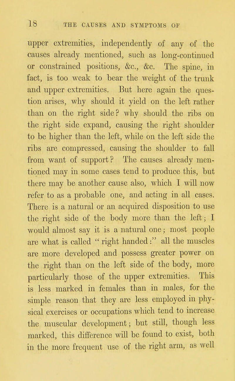 upper extremities, independently of any of the causes already mentioned, such as long-continued or constrained positions, &c., &c. The spine, in fact, is too weak to bear the weight of the trunk and upper extremities. But here again the ques- tion arises, why should it yield on the left rather than on the right side? why should the ribs on the right side expand, causing the right shoulder to be higher than the left, while on the left side the ribs are compressed, causing the shoulder to fall from want of support? The causes already men- tioned may in some cases tend to produce this, but there may be another cause also, which I will now refer to as a probable one, and acting in all cases. There is a natural or an acquired disposition to use the right side of the body more than the left; I would almost say it is a natiu*al one; most people are what is called  right handed: all the muscles are more developed and possess greater power on the right than on the left side of the body, more particularly those of the upper extremities. This is less marked in females than in males, for the simple reason that they are less employed in phy- sical exercises or occupations which tend to increase the muscular development; but still, though less marked, this difference will be found to exist, both in the more frequent use of the right arm, as well