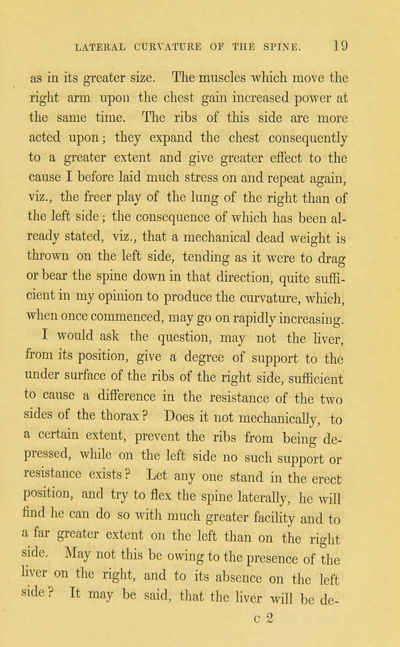 as in its greater size. The muscles which move the right arm upon the chest gain increased power at the same time. The ribs of this side are more acted upon; they expand the chest consequently to a greater extent and give greater effect to the cause I before laid much stress on and repeat again, viz., the freer play of the lung of the right than of the left side; the consequence of which has been al- ready stated, viz., that a mechanical dead weight is thrown on the left side, tending as it were to drag or bear the spine down in that direction, quite suffi- cient in my opinion to produce the curvature, which, when once commenced, may go on rapidly increasing. I would ask the question, may not the liver, fi'om its position, give a degree of support to the under surface of the ribs of the right side, sufficient to cause a difference in the resistance of the two sides of the thorax? Does it not mechanically, to a certain extent, prevent the ribs from being de- pressed, while on the left side no such support or resistance exists ? Let any one stand in the erect position, and try to flex the spine laterally, he will find he can do so with much greater facility and to a far greater extent on the left than on the right side. May not this be owing to the presence of the liver on the right, and to its absence on the left side ? It may be said, that the liver will be de- c 2