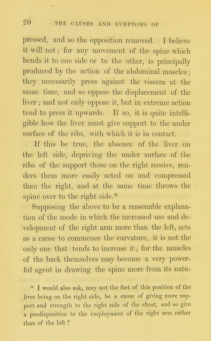 pressed, and so the opposition removed. I believe it will not; for any movement of the spine which bends it to one side or to the other, is principally produced by the action of the abdominal muscles; they necessarily press against the viscera at the same time, and so oppose the displacement of the liver; and not only oppose it, but in extreme action tend to press it upwards. If so, it is quite intelli- gible how the liver must give support to the under sm-face of the ribs, with which it is in contact. If this be true, the absence of the liver on the left side, depriving the under surface of the ribs of the support those on the right receive, ren- ders them more easily acted on and compressed than the right, and at the same time throws the spine over to the right side.* Supposing the above to be a reasonable explana- tion of the mode in which the increased use and de- velopment of the right arm more than the left, acts as a cause to commence the curvature, it is not the only one that tends to increase it; for the muscles of the back themselves may become a very power- ful agent in drawing the spine more from its natu- * I would also ask, may not the fact of this position of the liver being on the right side, be a cause of giving more sup- port and strength to the right side of the chest, and so give a predisposition to the employment of the right arm rather than of the left ?