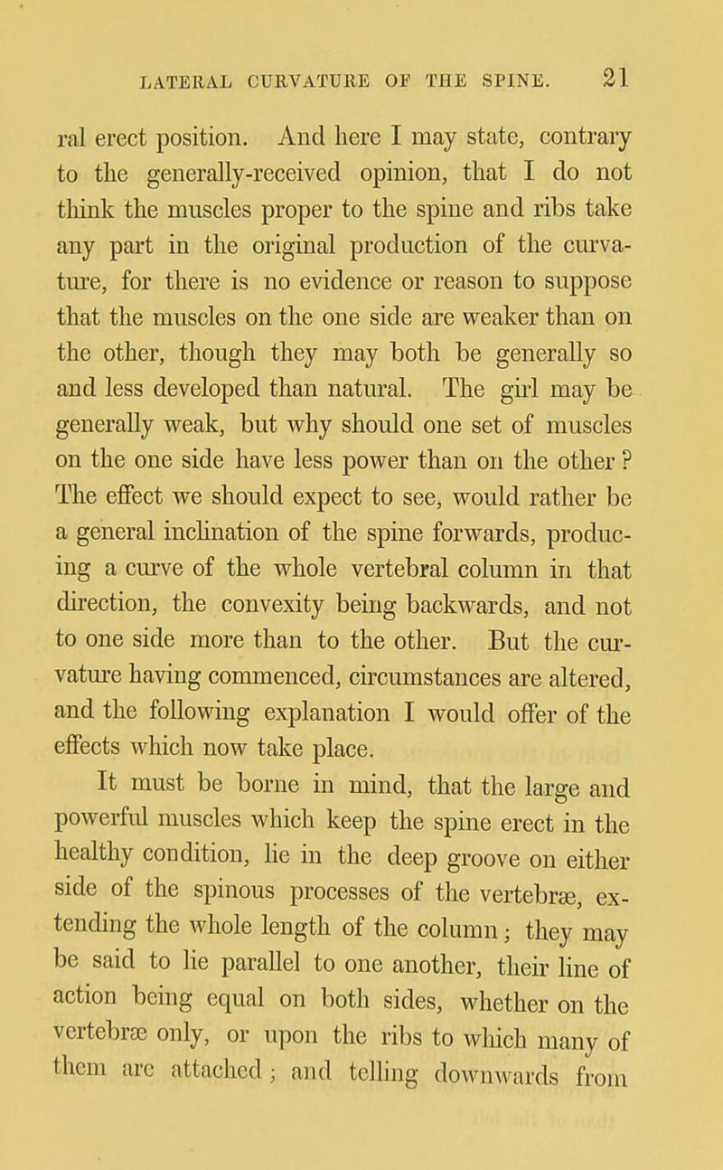 ral erect position. And here I may state, contrary to the generally-received opinion, that I do not think the muscles proper to the spine and ribs take any part in the original production of the curva- ture, for there is no evidence or reason to suppose that the muscles on the one side are weaker than on the other, though they may both be generally so and less developed than natural. The girl may be generally weak, but why should one set of muscles on the one side have less power than on the other ? The eflFect we should expect to see, would rather be a general incHnation of the spine forwards, produc- ing a curve of the whole vertebral column in that direction, the convexity being backwards, and not to one side more than to the other. But the cur- vature having commenced, circumstances are altered, and the following explanation I would offer of the effects which now take place. It must be borne in mind, that the large and powerful muscles which keep the spine erect in the healthy condition. He in the deep groove on either side of the spinous processes of the vertebrse, ex- tending the whole length of the column; they may be said to lie parallel to one another, their line of action being equal on both sides, whether on the vertebrae only, or upon the ribs to which many of them are attached ; and telling downwards from