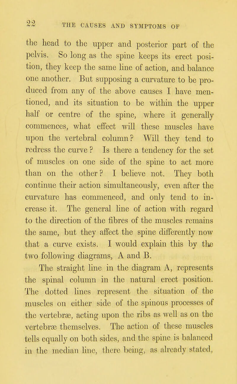 the head to the upper and posterior part of the pelvis. So long as the spine keeps its erect posi- tion, they keep the same Hne of action, and balance one another. But supposing a curvature to be pro- duced from any of the above causes I have men- tioned, and its situation to be vsdthin the upper half or centre of the spine, where it generally commences, v^hat effect will these muscles have upon the vertebral column? WiU they tend to redress the curve ? Is there a tendency for the set of muscles on one side of the spine to act more than on the other ? I believe not. They both continue their action simultaneously, even after the curvature has commenced, and only tend to in- crease it. The general line of action with regard to the direction of the fibres of the muscles remains the same, but they afiect the spine differently now that a curve exists. I would explain this by the two foliovdng diagrams, A and B. The straight line in the diagram A, represents the spinal column in the natural erect position. The dotted lines represent the situation of the muscles on either side of the spinous processes of the vertebrae, acting upon the ribs as well as on the vertebrae themselves. The action of these muscles tells equally on both sides, and the spine is balanced in the median line, there being, as already stated,