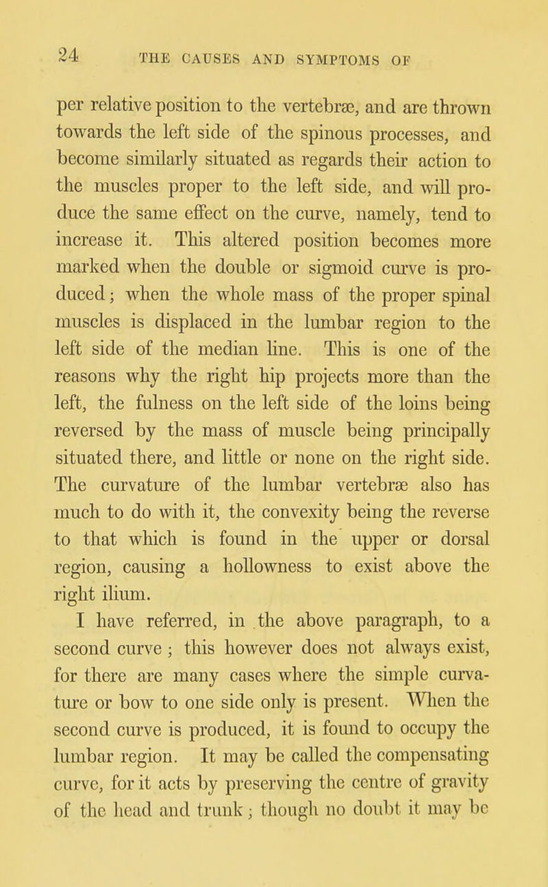 per relative position to the vertebra3, and are thrown towards the left side of the spinous processes, and become similarly situated as regards their action to the muscles proper to the left side, and will pro- duce the same effect on the curve, namely, tend to increase it. This altered position becomes more marked when the double or sigmoid cm've is pro- duced ; when the whole mass of the proper spinal muscles is displaced in the lumbar region to the left side of the median line. This is one of the reasons why the right hip projects more than the left, the fulness on the left side of the loins being reversed by the mass of muscle being principally situated there, and little or none on the right side. The curvature of the lumbar vertebrae also has much to do with it, the convexity being the reverse to that which is found in the upper or dorsal region, causing a hollowness to exist above the right ilium. I have referred, in the above paragraph, to a second curve ; this however does not always exist, for there are many cases where the simple curva- ture or bow to one side only is present. Wlien the second curve is produced, it is found to occupy the lumbar region. It may be called the compensating curve, for it acts by preserving the centre of gravity of the head and trunk; though no doubt it may be