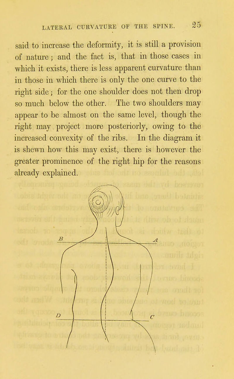 said to increase the deformity, it is still a provision of nature; and the fact is, that in those cases in which it exists, there is less apparent curvature than in those in which there is only the one curve to the right side; for the one shoulder does not then drop so much below the other. The two shoulders may appear to be almost on the same level, though the right may project more posteriorly, ovnng to the increased convexity of the ribs. In the diagram it is shewn how this may exist, there is however the greater prominence of the right hip for the reasons already explained.