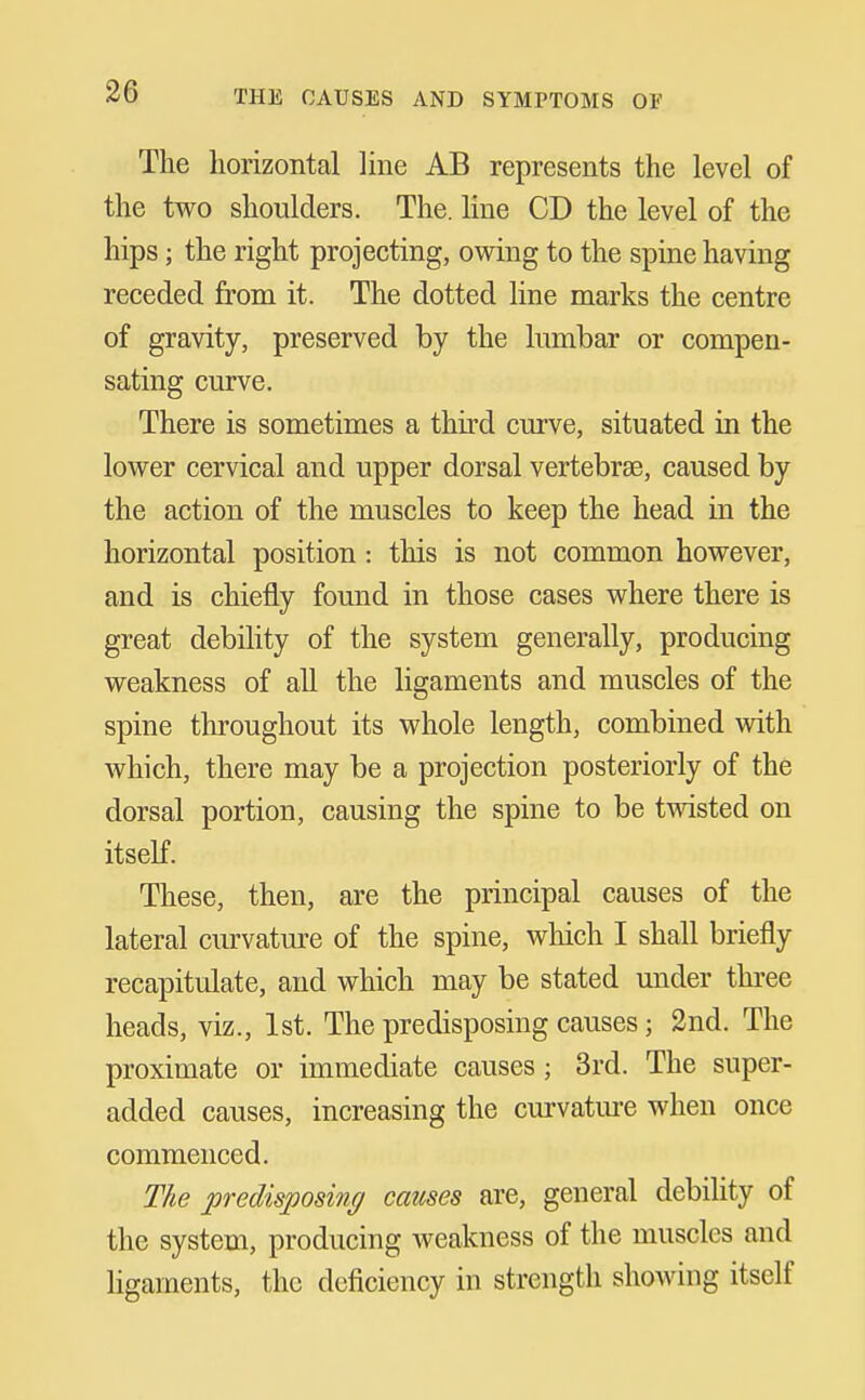 The horizontal Ime AB represents the level of the two shoulders. The. line CD the level of the hips; the right projecting, owing to the spine having receded from it. The dotted line marks the centre of gravity, preserved by the lumbar or compen- sating curve. There is sometimes a thu'd curve, situated in the lower cervical and upper dorsal vertebrse, caused by the action of the muscles to keep the head in the horizontal position: this is not common however, and is chiefly found in those cases where there is great debility of the system generally, producing weakness of all the ligaments and muscles of the spine throughout its whole length, combined vidth which, there may be a projection posteriorly of the dorsal portion, causing the spine to be tvdsted on itself. These, then, are the principal causes of the lateral curvature of the spine, wliich I shall briefly recapitulate, and which may be stated under three heads, viz., 1st. The predisposing causes; 2nd. The proximate or immediate causes; 3rd. The super- added causes, increasing the curvatm-e when once commenced. The predisposing cames are, general debihty of the system, producing weakness of the muscles and ligaments, the deficiency in strength showing itself