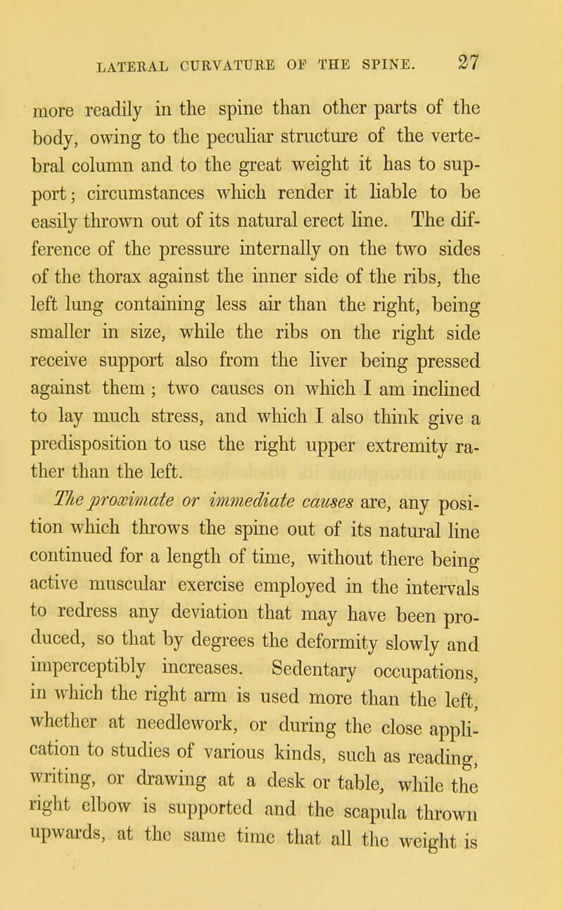 more readily in the spine than other parts of the body, owing to the pecuhar structure of the verte- bral column and to the great weight it has to sup- port; circumstances which render it hable to be easily thrown out of its natural erect Hne. The dif- ference of the pressure internally on the two sides of the thorax against the inner side of the ribs, the left lung containing less air than the right, being smaller in size, while the ribs on the right side receive support also from the liver being pressed against them; two causes on which I am inclined to lay much stress, and which I also think give a predisposition to use the right upper extremity ra- ther than the left. The proximate or immediate causes are, any posi- tion which throws the spine out of its natural hne continued for a length of time, without there being active muscular exercise employed in the intervals to redress any deviation that may have been pro- duced, so that by degrees the deformity slowly and imperceptibly increases. Sedentary occupations, in which the right arm is used more than the left, whether at needlework, or during the close appli- cation to studies of various kinds, such as reading, writing, or drawing at a desk or table, while the right elbow is supported and the scapula thrown upwards, at the same time that all the weight is