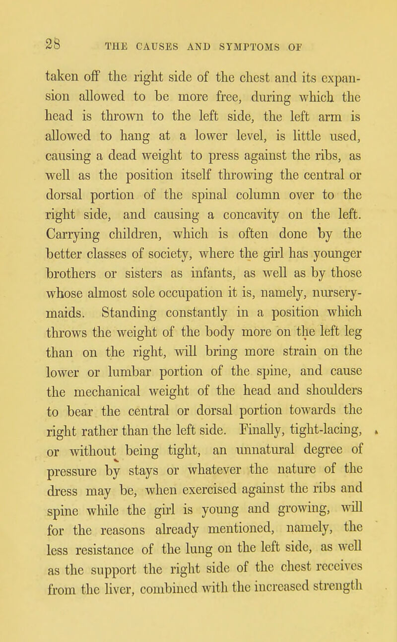 taken ofiP the right side of the chest and its expan- sion allowed to be more free, during which the head is thrown to the left side, the left arm is allowed to hang at a lower level, is little used, causing a dead weight to press against the ribs, as well as the position itself throwing the central or dorsal portion of the spinal column over to the right side, and causing a concavity on the left. Carrjdng children, which is often done by the better classes of society, wheve the girl has younger brothers or sisters as infants, as well as by those whose almost sole occupation it is, namely, nursery- maids. Standing constantly in a position which throws the weight of the body more on the left leg than on the right, will bring more strain on the lower or lumbar portion of the spine, and cause the mechanical weight of the head and shoulders to bear the central or dorsal portion towards the right rather than the left side. Finally, tight-lacing, » or without being tight, an unnatural degree of pressure by stays or whatever the nature of the dress may be, when exercised against the ribs and spine while the gu-l is young and growing, will for the reasons already mentioned, namely, the less resistance of the lung on the left side, as well as the support the right side of the chest receives from the liver, combined with the increased strength