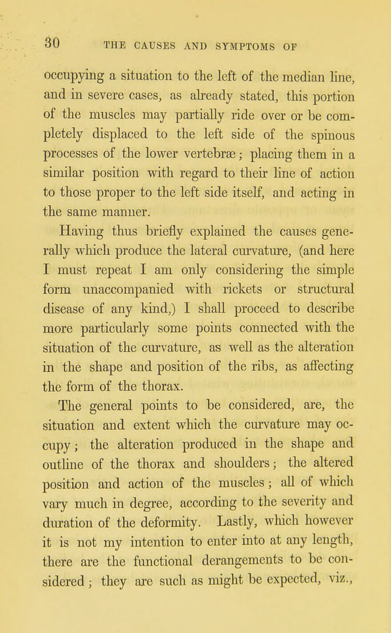 occupying a situation to the left of the median Hne, and in severe cases, as abeady stated, this portion of the muscles may partially ride over or be com- pletely displaced to the left side of the spinous processes of the lower vertebrae; placing them in a similar position with regard to their line of action to those proper to the left side itself, and acting in the same manner. Having thus briefly explained the causes gene- rally which produce the lateral curvature, (and here I must repeat I am only considering the simple form unaccompanied with rickets or structural disease of any kind,) I shall proceed to describe more particularly some points connected with the situation of the curvature, as well as the alteration in the shape and position of the ribs, as afiecting the form of the thorax. The general points to be considered, are, the situation and extent which the curvature may oc- cupy ; the alteration produced in the shape and outhne of the thorax and shoulders; the altered position and action of the muscles; all of which vary much in degree, according to the severity and duration of the deformity. Lastly, which however it is not my intention to enter into at any length, there are the functional derangements to be con- sidered ; they are such as might be expected, viz.,