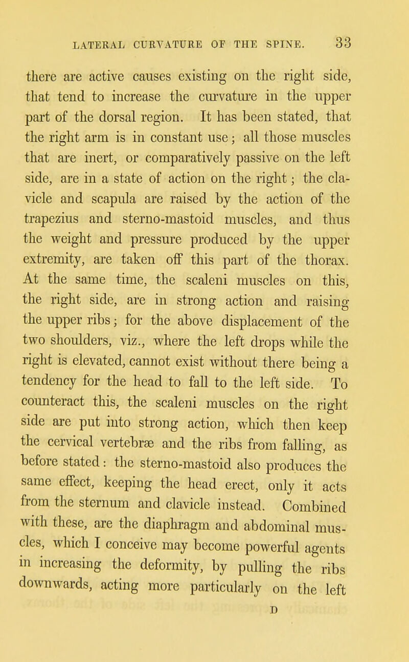 there are active causes existing on the right side, that tend to increase the curvature in the upper part of the dorsal region. It has been stated, that the right arm is in constant use; all those muscles that are inert, or comparatively passive on the left side, are in a state of action on the right; the cla- vicle and scapula are raised by the action of the trapezius and sterno-mastoid muscles, and thus the weight and pressure produced by the upper extremity, are taken off this part of the thorax. At the same time, the scaleni muscles on this, the right side, are in strong action and raising the upper ribs; for the above displacement of the two shoidders, viz., where the left drops while the right is elevated, cannot exist without there being a tendency for the head to fall to the left side. To counteract this, the scaleni muscles on the right side are put into strong action, which then keep the cervical vertebrae and the ribs from falling, as before stated: the sterno-mastoid also produces the same effect, keeping the head erect, only it acts from the sternum and clavicle instead. Combined with these, are the diaphragm and abdominal mus- cles, which I conceive may become powerful agents in increasing the deformity, by pulling the ribs downwards, acting more particularly on the left D