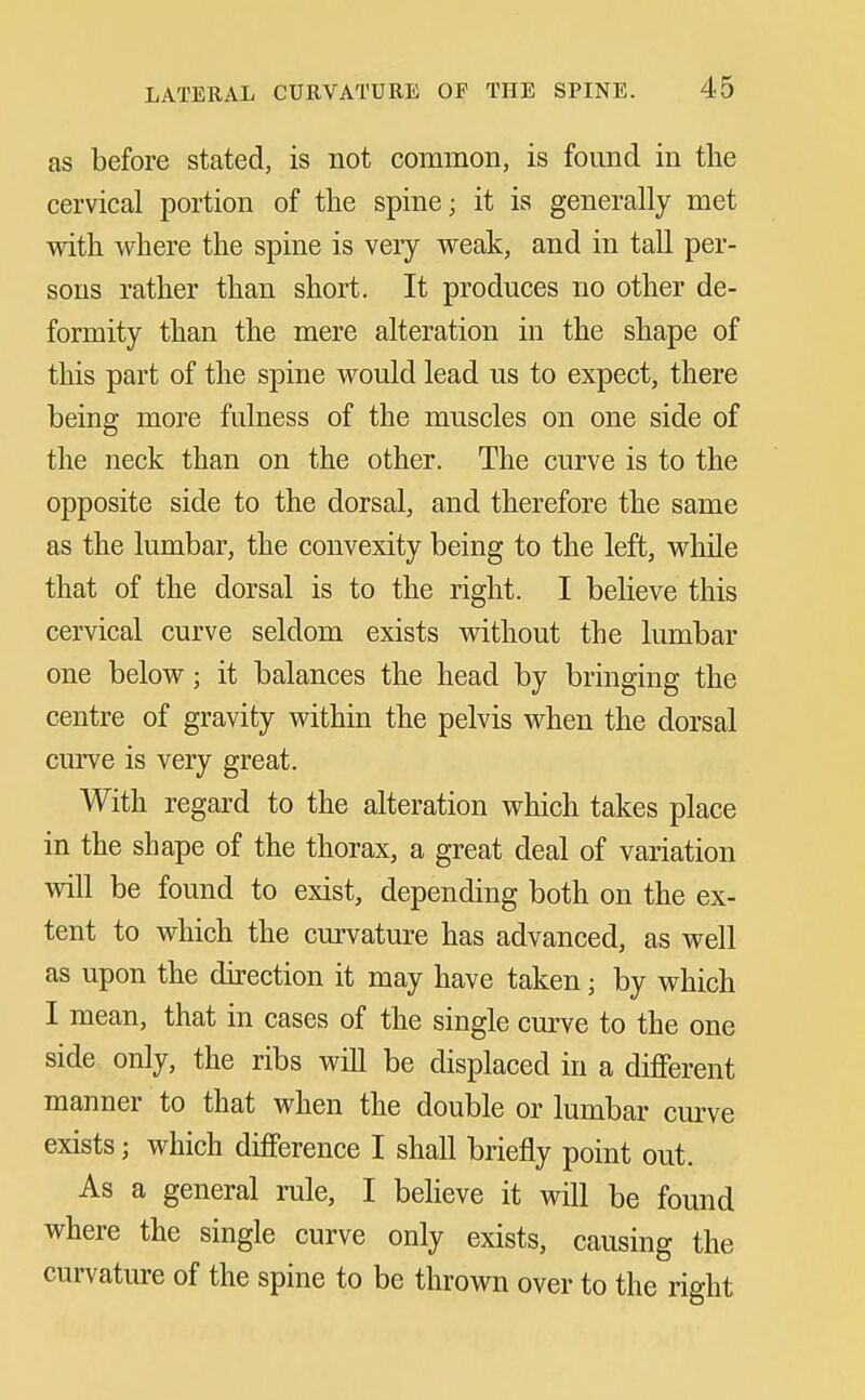 as before stated, is not common, is found in the cervical portion of the spine; it is generally met with where the spine is very weak, and in tall per- sons rather than short. It produces no other de- formity than the mere alteration in the shape of this part of the spine would lead us to expect, there being more fulness of the muscles on one side of the neck than on the other. The curve is to the opposite side to the dorsal, and therefore the same as the lumbar, the convexity being to the left, while that of the dorsal is to the right. I believe this cervical curve seldom exists without the lumbar one below; it balances the head by bringing the centre of gravity within the pelvis when the dorsal curve is very great. With regard to the alteration which takes place in the shape of the thorax, a great deal of variation will be found to exist, depending both on the ex- tent to which the curvature has advanced, as well as upon the direction it may have taken; by which I mean, that in cases of the single curve to the one side only, the ribs will be displaced in a different manner to that when the double or lumbar curve exists; which difference I shall briefly point out. As a general rule, I believe it will be found where the single curve only exists, causing the curvature of the spine to be thrown over to the right