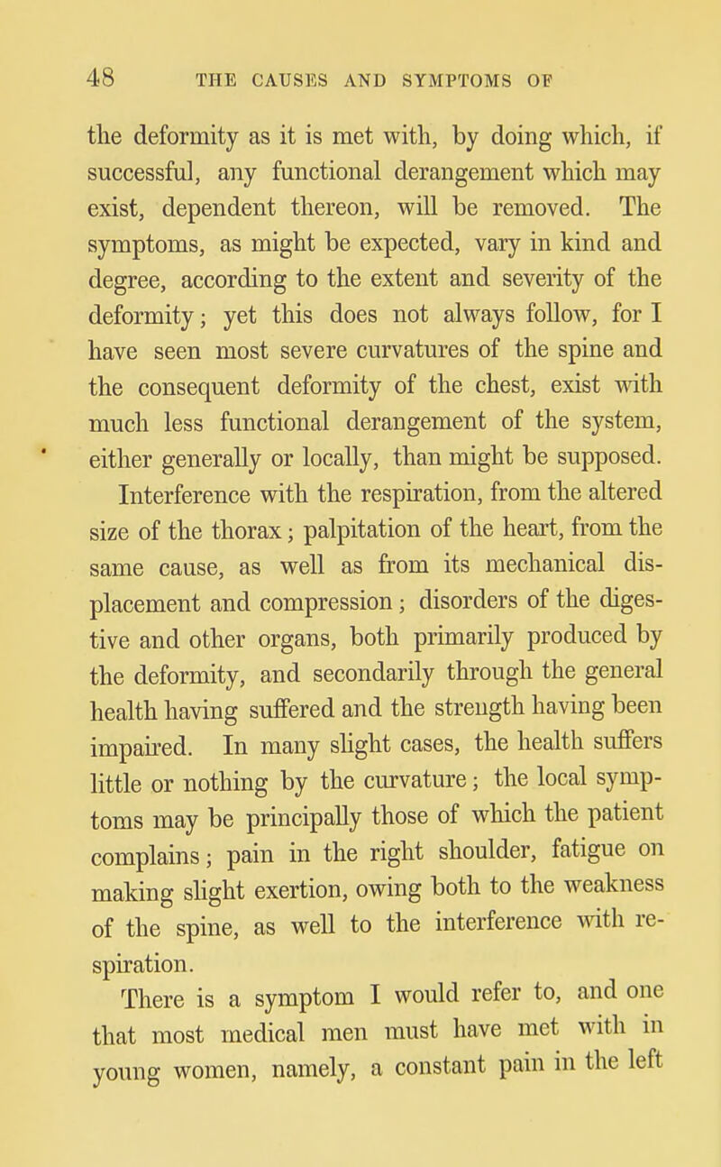 the deformity as it is met with, by doing which, if successful, any functional derangement which may exist, dependent thereon, will be removed. The symptoms, as might be expected, vary in kind and degree, according to the extent and severity of the deformity; yet this does not always follow, for I have seen most severe curvatures of the spine and the consequent deformity of the chest, exist vsith much less functional derangement of the system, either generally or locally, than might be supposed. Interference with the respiration, from the altered size of the thorax; palpitation of the heart, fi'om the same cause, as well as from its mechanical dis- placement and compression; disorders of the diges- tive and other organs, both primarily produced by the deformity, and secondarily through the general health having suffered and the strength having been impau-ed. In many shght cases, the health suffers little or nothing by the curvature; the local symp- toms may be principally those of which the patient complains; pain in the right shoulder, fatigue on making shght exertion, owing both to the weakness of the spine, as well to the interference mth re- spiration. There is a symptom I would refer to, and one that most medical men must have met with in young women, namely, a constant pain in the left