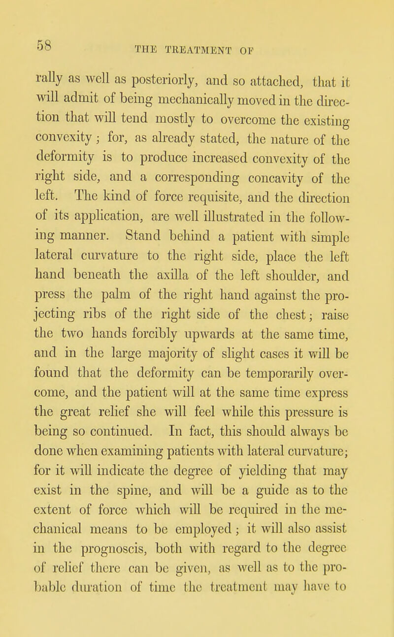 rally as well as posteriorly, and so attached, that it Avill admit of being mechanically moved in the direc- tion that will tend mostly to overcome the existing convexity ; for, as already stated, the nature of the deformity is to produce increased convexity of the right side, and a corresponding concavity of the left. The kind of force requisite, and the direction of its application, are well illustrated in the follow- ing manner. Stand behind a patient with simple lateral cm-vature to the right side, place the left hand beneath the axilla of the left shoulder, and press the palm of the right hand against the pro- jecting ribs of the right side of the chest; raise the two hands forcibly upwards at the same time, and in the large majority of slight cases it will be found that the deformity can be temporarily over- come, and the patient will at the same time express the great relief she will feel while this pressure is being so continued. In fact, this should always be done when examining patients with lateral curvature; for it will indicate the degree of yielding that may exist in the spine, and will be a guide as to the extent of force which will be required in the me- chanical means to be employed ; it will also assist in the prognoscis, both with regard to the degree of relief there can be given, as well as to the pro- bable dm-ation of time the treatment may have to