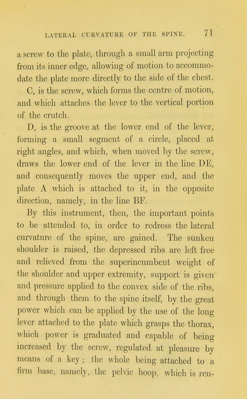 a screw to the plate, through a small arm projectmg from its inner edge, allowing of motion to accommo- date the plate more directly to the side of the chest. C, is the screw, which forms the centre of motion, and which attaches the lever to the vertical portion of the crutch. D, is the groove at the lower end of the lever, forming a small segment of a circle, placed at right angles, and which, when moved by the screw, draws the lower end of the lever in the line DE, and consequently moves the upper end, and the plate A which is attached to it, in the opposite direction, namely, in the line BF. By this instrument, then, the important points to be attended to, in order to redress the lateral curvature of the spine, are gained. The sunken shoulder is raised, the depressed ribs are left free and relieved from the superincumbent weight of the shoulder and upper extremity, support is given and pressure apphed to the convex side of the ribs, and through them to the spine itself, by the great power which can be apphed by the use of the long lever attached to the plate which grasps the thorax, which power is graduated and capable of being increased by the screw, regulated at pleasure by means of a key; the whole being attached to a firm base, namely, the pelvic hoop, which is ren-